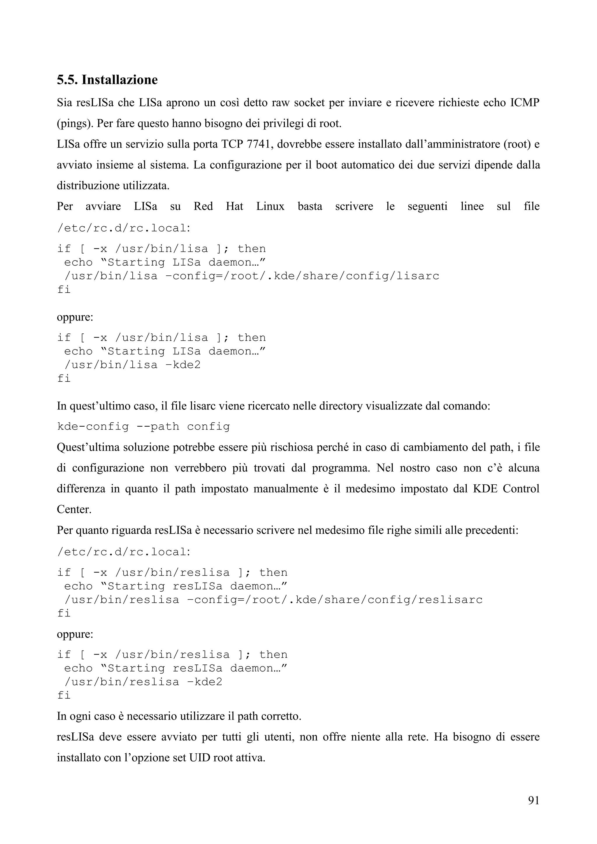 91
5.5. Installazione
Sia resLISa che LISa aprono un così detto raw socket per inviare e ricevere richieste echo ICMP
(pings). Per fare questo hanno bisogno dei privilegi di root.
LISa offre un servizio sulla porta TCP 7741, dovrebbe essere installato dall’amministratore (root) e
avviato insieme al sistema. La configurazione per il boot automatico dei due servizi dipende dalla
distribuzione utilizzata.
Per avviare LISa su Red Hat Linux basta scrivere le seguenti linee sul file
/etc/rc.d/rc.local:
if [ -x /usr/bin/lisa ]; then
echo “Starting LISa daemon…”
/usr/bin/lisa –config=/root/.kde/share/config/lisarc
fi
oppure:
if [ -x /usr/bin/lisa ]; then
echo “Starting LISa daemon…”
/usr/bin/lisa –kde2
fi
In quest’ultimo caso, il file lisarc viene ricercato nelle directory visualizzate dal comando:
kde-config --path config
Quest’ultima soluzione potrebbe essere più rischiosa perché in caso di cambiamento del path, i file
di configurazione non verrebbero più trovati dal programma. Nel nostro caso non c’è alcuna
differenza in quanto il path impostato manualmente è il medesimo impostato dal KDE Control
Center.
Per quanto riguarda resLISa è necessario scrivere nel medesimo file righe simili alle precedenti:
/etc/rc.d/rc.local:
if [ -x /usr/bin/reslisa ]; then
echo “Starting resLISa daemon…”
/usr/bin/reslisa –config=/root/.kde/share/config/reslisarc
fi
oppure:
if [ -x /usr/bin/reslisa ]; then
echo “Starting resLISa daemon…”
/usr/bin/reslisa –kde2
fi
In ogni caso è necessario utilizzare il path corretto.
resLISa deve essere avviato per tutti gli utenti, non offre niente alla rete. Ha bisogno di essere
installato con l’opzione set UID root attiva.
 