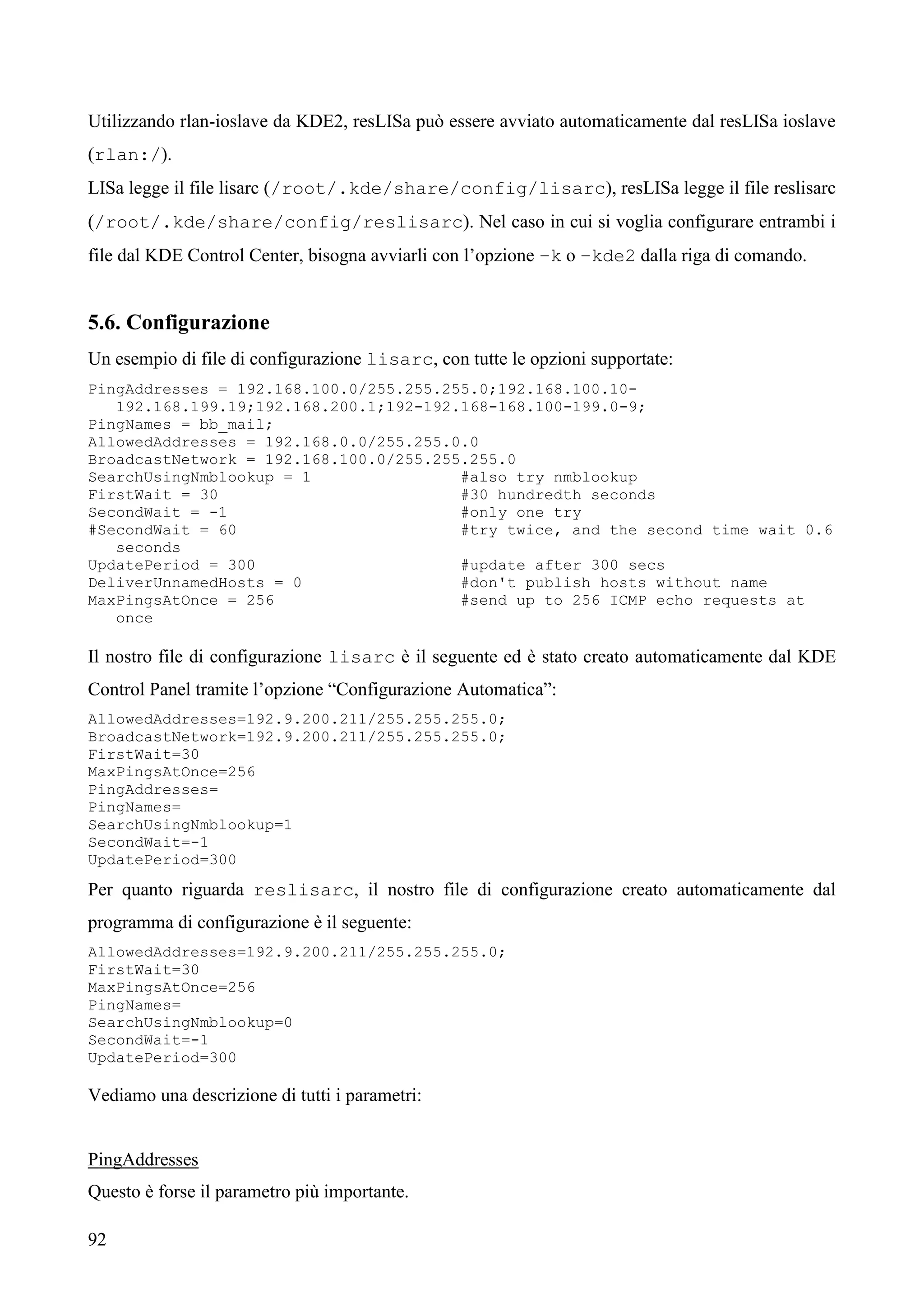 92
Utilizzando rlan-ioslave da KDE2, resLISa può essere avviato automaticamente dal resLISa ioslave
(rlan:/).
LISa legge il file lisarc (/root/.kde/share/config/lisarc), resLISa legge il file reslisarc
(/root/.kde/share/config/reslisarc). Nel caso in cui si voglia configurare entrambi i
file dal KDE Control Center, bisogna avviarli con l’opzione –k o –kde2 dalla riga di comando.
5.6. Configurazione
Un esempio di file di configurazione lisarc, con tutte le opzioni supportate:
PingAddresses = 192.168.100.0/255.255.255.0;192.168.100.10-
192.168.199.19;192.168.200.1;192-192.168-168.100-199.0-9;
PingNames = bb_mail;
AllowedAddresses = 192.168.0.0/255.255.0.0
BroadcastNetwork = 192.168.100.0/255.255.255.0
SearchUsingNmblookup = 1 #also try nmblookup
FirstWait = 30 #30 hundredth seconds
SecondWait = -1 #only one try
#SecondWait = 60 #try twice, and the second time wait 0.6
seconds
UpdatePeriod = 300 #update after 300 secs
DeliverUnnamedHosts = 0 #don't publish hosts without name
MaxPingsAtOnce = 256 #send up to 256 ICMP echo requests at
once
Il nostro file di configurazione lisarc è il seguente ed è stato creato automaticamente dal KDE
Control Panel tramite l’opzione “Configurazione Automatica”:
AllowedAddresses=192.9.200.211/255.255.255.0;
BroadcastNetwork=192.9.200.211/255.255.255.0;
FirstWait=30
MaxPingsAtOnce=256
PingAddresses=
PingNames=
SearchUsingNmblookup=1
SecondWait=-1
UpdatePeriod=300
Per quanto riguarda reslisarc, il nostro file di configurazione creato automaticamente dal
programma di configurazione è il seguente:
AllowedAddresses=192.9.200.211/255.255.255.0;
FirstWait=30
MaxPingsAtOnce=256
PingNames=
SearchUsingNmblookup=0
SecondWait=-1
UpdatePeriod=300
Vediamo una descrizione di tutti i parametri:
PingAddresses
Questo è forse il parametro più importante.
 