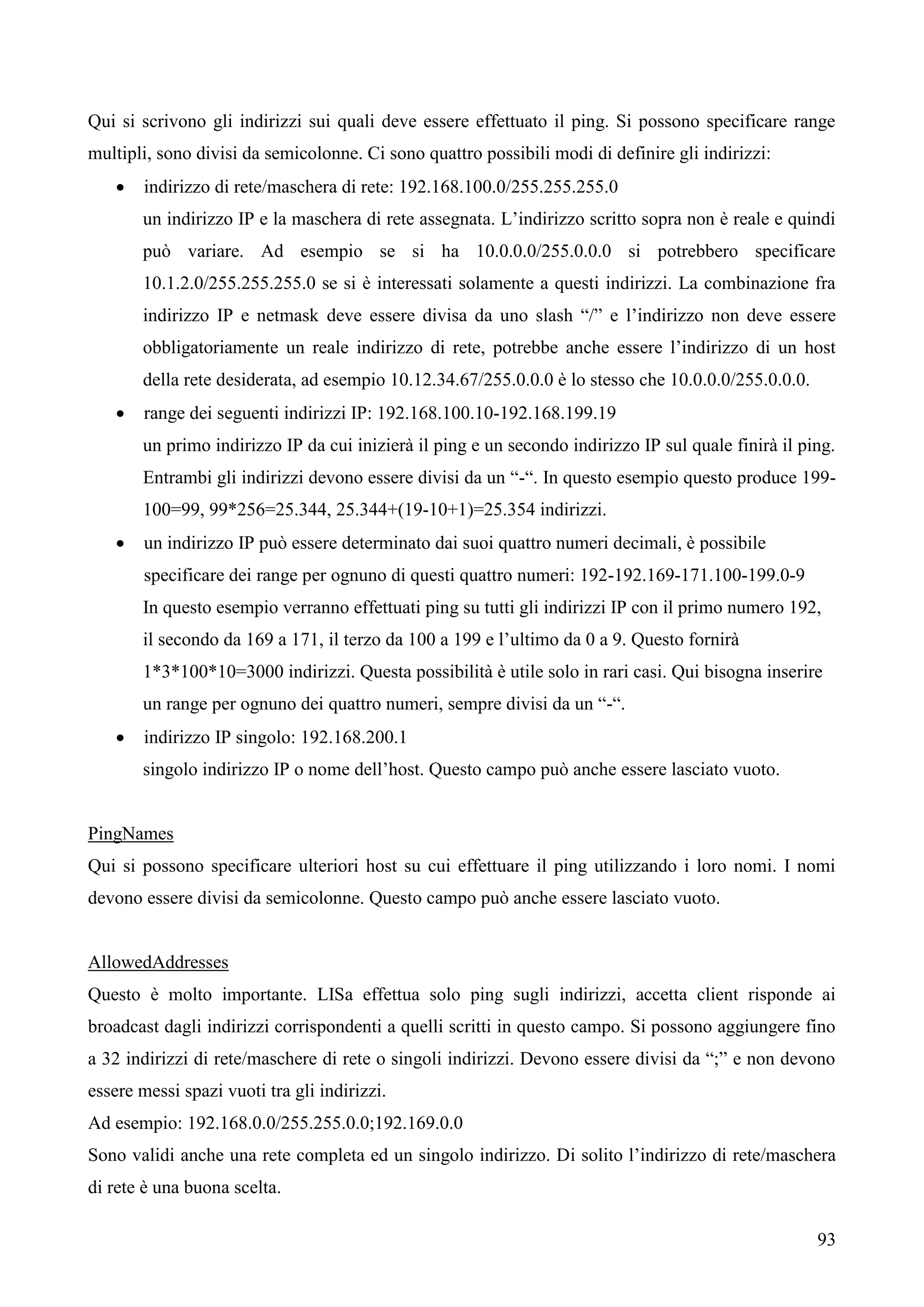 93
Qui si scrivono gli indirizzi sui quali deve essere effettuato il ping. Si possono specificare range
multipli, sono divisi da semicolonne. Ci sono quattro possibili modi di definire gli indirizzi:
 indirizzo di rete/maschera di rete: 192.168.100.0/255.255.255.0
un indirizzo IP e la maschera di rete assegnata. L’indirizzo scritto sopra non è reale e quindi
può variare. Ad esempio se si ha 10.0.0.0/255.0.0.0 si potrebbero specificare
10.1.2.0/255.255.255.0 se si è interessati solamente a questi indirizzi. La combinazione fra
indirizzo IP e netmask deve essere divisa da uno slash “/” e l’indirizzo non deve essere
obbligatoriamente un reale indirizzo di rete, potrebbe anche essere l’indirizzo di un host
della rete desiderata, ad esempio 10.12.34.67/255.0.0.0 è lo stesso che 10.0.0.0/255.0.0.0.
 range dei seguenti indirizzi IP: 192.168.100.10-192.168.199.19
un primo indirizzo IP da cui inizierà il ping e un secondo indirizzo IP sul quale finirà il ping.
Entrambi gli indirizzi devono essere divisi da un “-“. In questo esempio questo produce 199-
100=99, 99*256=25.344, 25.344+(19-10+1)=25.354 indirizzi.
 un indirizzo IP può essere determinato dai suoi quattro numeri decimali, è possibile
specificare dei range per ognuno di questi quattro numeri: 192-192.169-171.100-199.0-9
In questo esempio verranno effettuati ping su tutti gli indirizzi IP con il primo numero 192,
il secondo da 169 a 171, il terzo da 100 a 199 e l’ultimo da 0 a 9. Questo fornirà
1*3*100*10=3000 indirizzi. Questa possibilità è utile solo in rari casi. Qui bisogna inserire
un range per ognuno dei quattro numeri, sempre divisi da un “-“.
 indirizzo IP singolo: 192.168.200.1
singolo indirizzo IP o nome dell’host. Questo campo può anche essere lasciato vuoto.
PingNames
Qui si possono specificare ulteriori host su cui effettuare il ping utilizzando i loro nomi. I nomi
devono essere divisi da semicolonne. Questo campo può anche essere lasciato vuoto.
AllowedAddresses
Questo è molto importante. LISa effettua solo ping sugli indirizzi, accetta client risponde ai
broadcast dagli indirizzi corrispondenti a quelli scritti in questo campo. Si possono aggiungere fino
a 32 indirizzi di rete/maschere di rete o singoli indirizzi. Devono essere divisi da “;” e non devono
essere messi spazi vuoti tra gli indirizzi.
Ad esempio: 192.168.0.0/255.255.0.0;192.169.0.0
Sono validi anche una rete completa ed un singolo indirizzo. Di solito l’indirizzo di rete/maschera
di rete è una buona scelta.
 