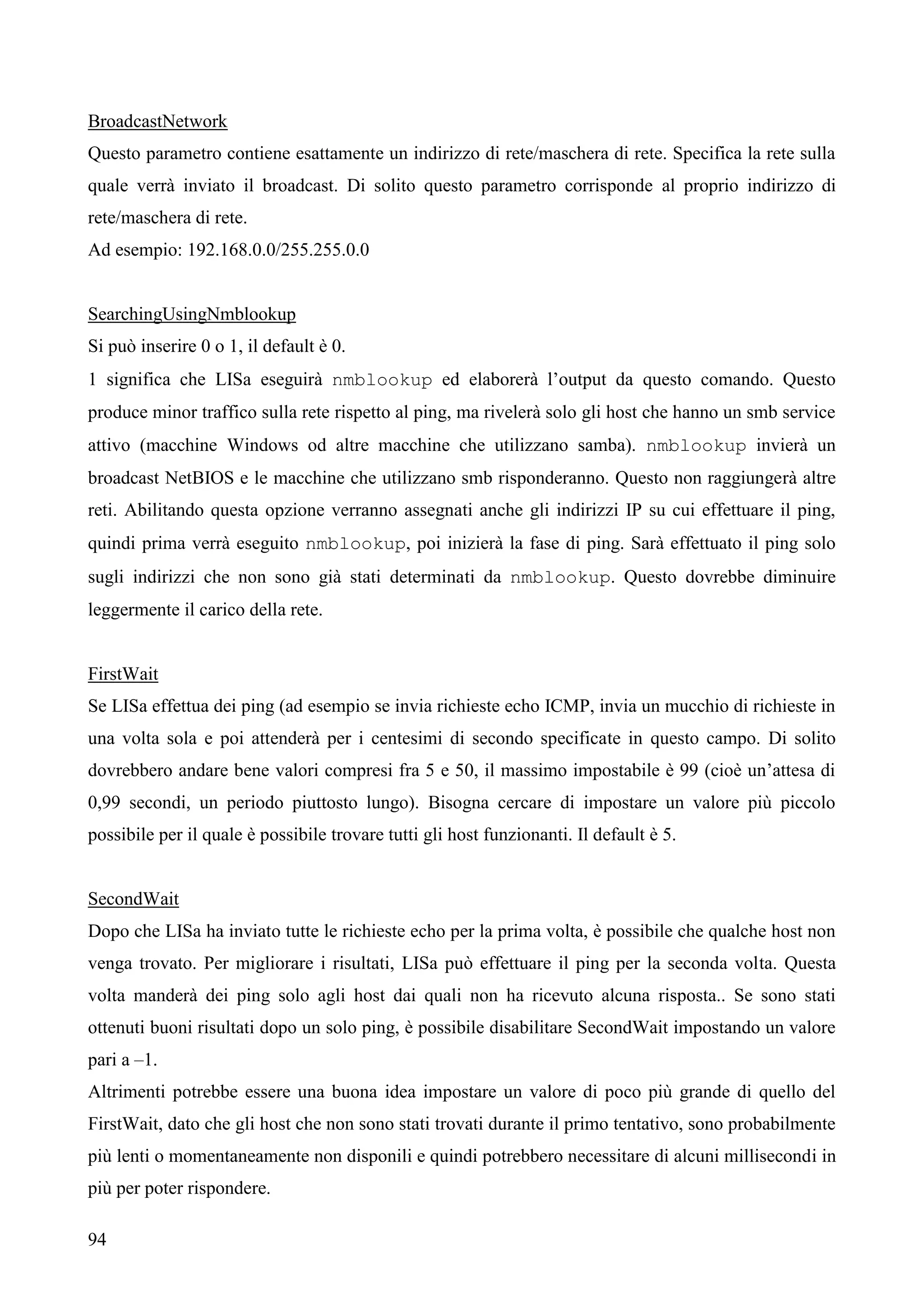 94
BroadcastNetwork
Questo parametro contiene esattamente un indirizzo di rete/maschera di rete. Specifica la rete sulla
quale verrà inviato il broadcast. Di solito questo parametro corrisponde al proprio indirizzo di
rete/maschera di rete.
Ad esempio: 192.168.0.0/255.255.0.0
SearchingUsingNmblookup
Si può inserire 0 o 1, il default è 0.
1 significa che LISa eseguirà nmblookup ed elaborerà l’output da questo comando. Questo
produce minor traffico sulla rete rispetto al ping, ma rivelerà solo gli host che hanno un smb service
attivo (macchine Windows od altre macchine che utilizzano samba). nmblookup invierà un
broadcast NetBIOS e le macchine che utilizzano smb risponderanno. Questo non raggiungerà altre
reti. Abilitando questa opzione verranno assegnati anche gli indirizzi IP su cui effettuare il ping,
quindi prima verrà eseguito nmblookup, poi inizierà la fase di ping. Sarà effettuato il ping solo
sugli indirizzi che non sono già stati determinati da nmblookup. Questo dovrebbe diminuire
leggermente il carico della rete.
FirstWait
Se LISa effettua dei ping (ad esempio se invia richieste echo ICMP, invia un mucchio di richieste in
una volta sola e poi attenderà per i centesimi di secondo specificate in questo campo. Di solito
dovrebbero andare bene valori compresi fra 5 e 50, il massimo impostabile è 99 (cioè un’attesa di
0,99 secondi, un periodo piuttosto lungo). Bisogna cercare di impostare un valore più piccolo
possibile per il quale è possibile trovare tutti gli host funzionanti. Il default è 5.
SecondWait
Dopo che LISa ha inviato tutte le richieste echo per la prima volta, è possibile che qualche host non
venga trovato. Per migliorare i risultati, LISa può effettuare il ping per la seconda volta. Questa
volta manderà dei ping solo agli host dai quali non ha ricevuto alcuna risposta.. Se sono stati
ottenuti buoni risultati dopo un solo ping, è possibile disabilitare SecondWait impostando un valore
pari a –1.
Altrimenti potrebbe essere una buona idea impostare un valore di poco più grande di quello del
FirstWait, dato che gli host che non sono stati trovati durante il primo tentativo, sono probabilmente
più lenti o momentaneamente non disponili e quindi potrebbero necessitare di alcuni millisecondi in
più per poter rispondere.
 