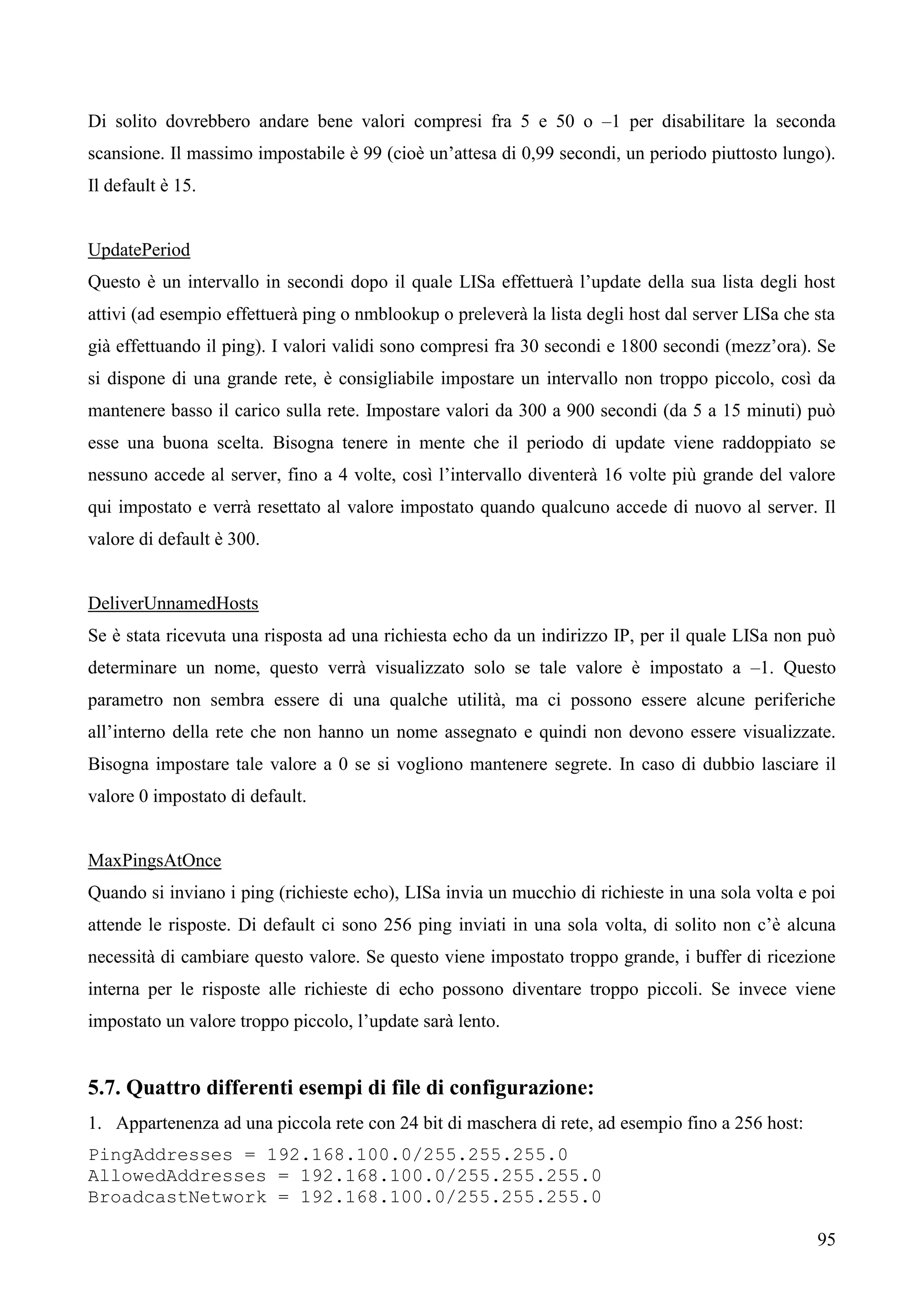 95
Di solito dovrebbero andare bene valori compresi fra 5 e 50 o –1 per disabilitare la seconda
scansione. Il massimo impostabile è 99 (cioè un’attesa di 0,99 secondi, un periodo piuttosto lungo).
Il default è 15.
UpdatePeriod
Questo è un intervallo in secondi dopo il quale LISa effettuerà l’update della sua lista degli host
attivi (ad esempio effettuerà ping o nmblookup o preleverà la lista degli host dal server LISa che sta
già effettuando il ping). I valori validi sono compresi fra 30 secondi e 1800 secondi (mezz’ora). Se
si dispone di una grande rete, è consigliabile impostare un intervallo non troppo piccolo, così da
mantenere basso il carico sulla rete. Impostare valori da 300 a 900 secondi (da 5 a 15 minuti) può
esse una buona scelta. Bisogna tenere in mente che il periodo di update viene raddoppiato se
nessuno accede al server, fino a 4 volte, così l’intervallo diventerà 16 volte più grande del valore
qui impostato e verrà resettato al valore impostato quando qualcuno accede di nuovo al server. Il
valore di default è 300.
DeliverUnnamedHosts
Se è stata ricevuta una risposta ad una richiesta echo da un indirizzo IP, per il quale LISa non può
determinare un nome, questo verrà visualizzato solo se tale valore è impostato a –1. Questo
parametro non sembra essere di una qualche utilità, ma ci possono essere alcune periferiche
all’interno della rete che non hanno un nome assegnato e quindi non devono essere visualizzate.
Bisogna impostare tale valore a 0 se si vogliono mantenere segrete. In caso di dubbio lasciare il
valore 0 impostato di default.
MaxPingsAtOnce
Quando si inviano i ping (richieste echo), LISa invia un mucchio di richieste in una sola volta e poi
attende le risposte. Di default ci sono 256 ping inviati in una sola volta, di solito non c’è alcuna
necessità di cambiare questo valore. Se questo viene impostato troppo grande, i buffer di ricezione
interna per le risposte alle richieste di echo possono diventare troppo piccoli. Se invece viene
impostato un valore troppo piccolo, l’update sarà lento.
5.7. Quattro differenti esempi di file di configurazione:
1. Appartenenza ad una piccola rete con 24 bit di maschera di rete, ad esempio fino a 256 host:
PingAddresses = 192.168.100.0/255.255.255.0
AllowedAddresses = 192.168.100.0/255.255.255.0
BroadcastNetwork = 192.168.100.0/255.255.255.0
 