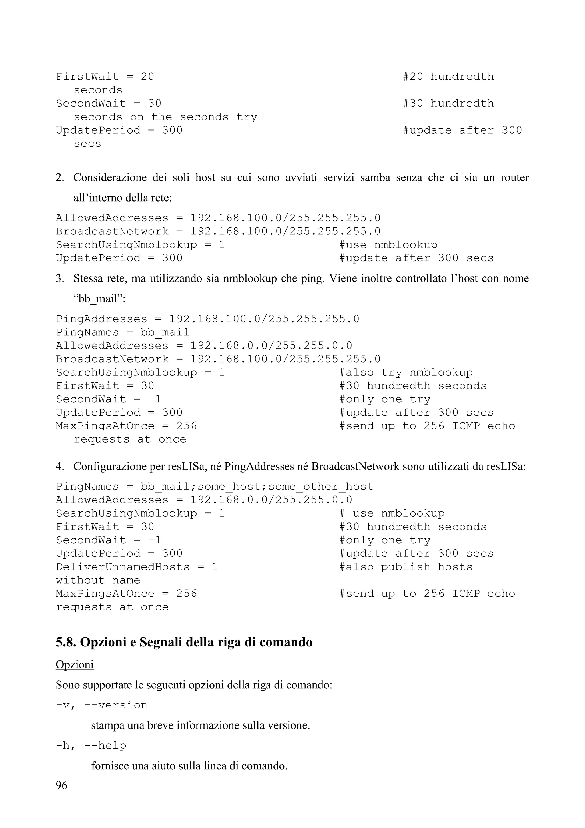 96
FirstWait = 20 #20 hundredth
seconds
SecondWait = 30 #30 hundredth
seconds on the seconds try
UpdatePeriod = 300 #update after 300
secs
2. Considerazione dei soli host su cui sono avviati servizi samba senza che ci sia un router
all’interno della rete:
AllowedAddresses = 192.168.100.0/255.255.255.0
BroadcastNetwork = 192.168.100.0/255.255.255.0
SearchUsingNmblookup = 1 #use nmblookup
UpdatePeriod = 300 #update after 300 secs
3. Stessa rete, ma utilizzando sia nmblookup che ping. Viene inoltre controllato l’host con nome
“bb_mail”:
PingAddresses = 192.168.100.0/255.255.255.0
PingNames = bb_mail
AllowedAddresses = 192.168.0.0/255.255.0.0
BroadcastNetwork = 192.168.100.0/255.255.255.0
SearchUsingNmblookup = 1 #also try nmblookup
FirstWait = 30 #30 hundredth seconds
SecondWait = -1 #only one try
UpdatePeriod = 300 #update after 300 secs
MaxPingsAtOnce = 256 #send up to 256 ICMP echo
requests at once
4. Configurazione per resLISa, né PingAddresses né BroadcastNetwork sono utilizzati da resLISa:
PingNames = bb_mail;some_host;some_other_host
AllowedAddresses = 192.168.0.0/255.255.0.0
SearchUsingNmblookup = 1 # use nmblookup
FirstWait = 30 #30 hundredth seconds
SecondWait = -1 #only one try
UpdatePeriod = 300 #update after 300 secs
DeliverUnnamedHosts = 1 #also publish hosts
without name
MaxPingsAtOnce = 256 #send up to 256 ICMP echo
requests at once
5.8. Opzioni e Segnali della riga di comando
Opzioni
Sono supportate le seguenti opzioni della riga di comando:
-v, --version
stampa una breve informazione sulla versione.
-h, --help
fornisce una aiuto sulla linea di comando.
 