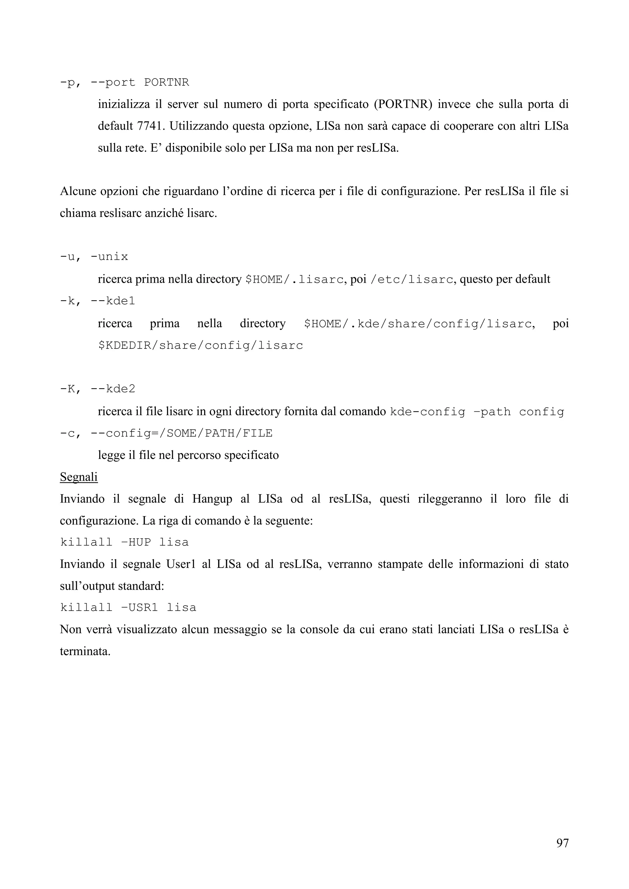 97
-p, --port PORTNR
inizializza il server sul numero di porta specificato (PORTNR) invece che sulla porta di
default 7741. Utilizzando questa opzione, LISa non sarà capace di cooperare con altri LISa
sulla rete. E’ disponibile solo per LISa ma non per resLISa.
Alcune opzioni che riguardano l’ordine di ricerca per i file di configurazione. Per resLISa il file si
chiama reslisarc anziché lisarc.
-u, -unix
ricerca prima nella directory $HOME/.lisarc, poi /etc/lisarc, questo per default
-k, --kde1
ricerca prima nella directory $HOME/.kde/share/config/lisarc, poi
$KDEDIR/share/config/lisarc
-K, --kde2
ricerca il file lisarc in ogni directory fornita dal comando kde-config –path config
-c, --config=/SOME/PATH/FILE
legge il file nel percorso specificato
Segnali
Inviando il segnale di Hangup al LISa od al resLISa, questi rileggeranno il loro file di
configurazione. La riga di comando è la seguente:
killall –HUP lisa
Inviando il segnale User1 al LISa od al resLISa, verranno stampate delle informazioni di stato
sull’output standard:
killall –USR1 lisa
Non verrà visualizzato alcun messaggio se la console da cui erano stati lanciati LISa o resLISa è
terminata.
 