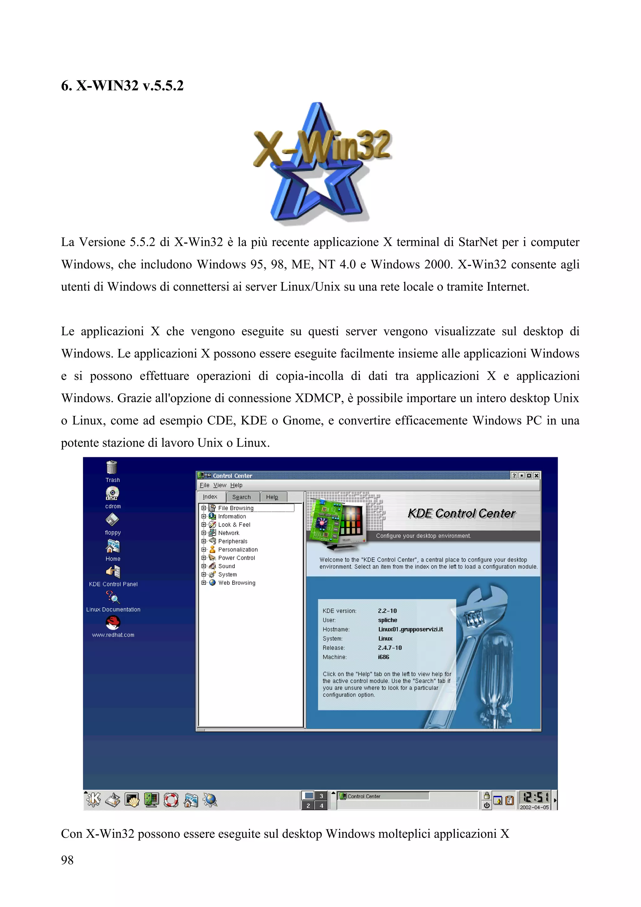 98
6. X-WIN32 v.5.5.2
La Versione 5.5.2 di X-Win32 è la più recente applicazione X terminal di StarNet per i computer
Windows, che includono Windows 95, 98, ME, NT 4.0 e Windows 2000. X-Win32 consente agli
utenti di Windows di connettersi ai server Linux/Unix su una rete locale o tramite Internet.
Le applicazioni X che vengono eseguite su questi server vengono visualizzate sul desktop di
Windows. Le applicazioni X possono essere eseguite facilmente insieme alle applicazioni Windows
e si possono effettuare operazioni di copia-incolla di dati tra applicazioni X e applicazioni
Windows. Grazie all'opzione di connessione XDMCP, è possibile importare un intero desktop Unix
o Linux, come ad esempio CDE, KDE o Gnome, e convertire efficacemente Windows PC in una
potente stazione di lavoro Unix o Linux.
Con X-Win32 possono essere eseguite sul desktop Windows molteplici applicazioni X
 