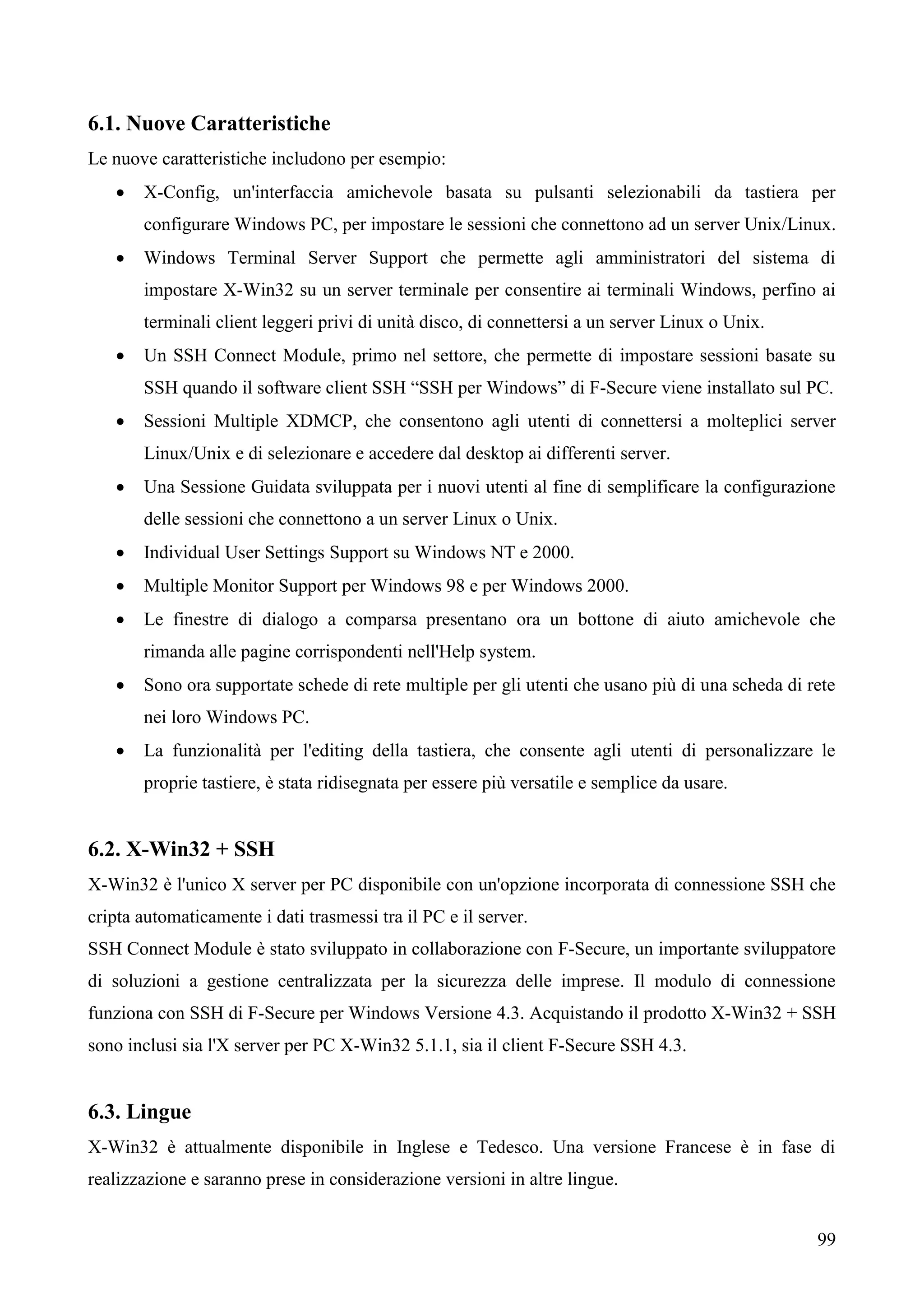 99
6.1. Nuove Caratteristiche
Le nuove caratteristiche includono per esempio:
 X-Config, un'interfaccia amichevole basata su pulsanti selezionabili da tastiera per
configurare Windows PC, per impostare le sessioni che connettono ad un server Unix/Linux.
 Windows Terminal Server Support che permette agli amministratori del sistema di
impostare X-Win32 su un server terminale per consentire ai terminali Windows, perfino ai
terminali client leggeri privi di unità disco, di connettersi a un server Linux o Unix.
 Un SSH Connect Module, primo nel settore, che permette di impostare sessioni basate su
SSH quando il software client SSH “SSH per Windows” di F-Secure viene installato sul PC.
 Sessioni Multiple XDMCP, che consentono agli utenti di connettersi a molteplici server
Linux/Unix e di selezionare e accedere dal desktop ai differenti server.
 Una Sessione Guidata sviluppata per i nuovi utenti al fine di semplificare la configurazione
delle sessioni che connettono a un server Linux o Unix.
 Individual User Settings Support su Windows NT e 2000.
 Multiple Monitor Support per Windows 98 e per Windows 2000.
 Le finestre di dialogo a comparsa presentano ora un bottone di aiuto amichevole che
rimanda alle pagine corrispondenti nell'Help system.
 Sono ora supportate schede di rete multiple per gli utenti che usano più di una scheda di rete
nei loro Windows PC.
 La funzionalità per l'editing della tastiera, che consente agli utenti di personalizzare le
proprie tastiere, è stata ridisegnata per essere più versatile e semplice da usare.
6.2. X-Win32 + SSH
X-Win32 è l'unico X server per PC disponibile con un'opzione incorporata di connessione SSH che
cripta automaticamente i dati trasmessi tra il PC e il server.
SSH Connect Module è stato sviluppato in collaborazione con F-Secure, un importante sviluppatore
di soluzioni a gestione centralizzata per la sicurezza delle imprese. Il modulo di connessione
funziona con SSH di F-Secure per Windows Versione 4.3. Acquistando il prodotto X-Win32 + SSH
sono inclusi sia l'X server per PC X-Win32 5.1.1, sia il client F-Secure SSH 4.3.
6.3. Lingue
X-Win32 è attualmente disponibile in Inglese e Tedesco. Una versione Francese è in fase di
realizzazione e saranno prese in considerazione versioni in altre lingue.
 