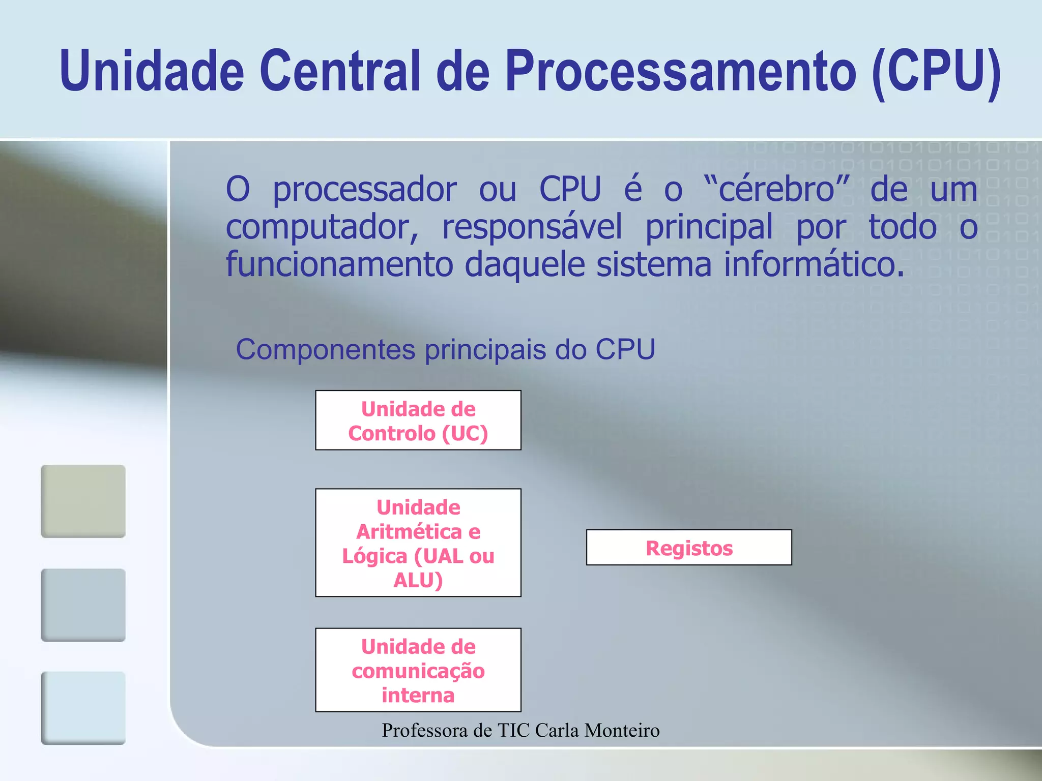 Unidade Central de Processamento (CPU) O processador ou CPU é o “cérebro” de um computador, responsável principal por todo o funcionamento daquele sistema informático. Unidade de Controlo (UC) Registos Unidade Aritmética e Lógica (UAL ou ALU) Unidade de comunicação interna Componentes principais do CPU Professora de TIC Carla Monteiro 