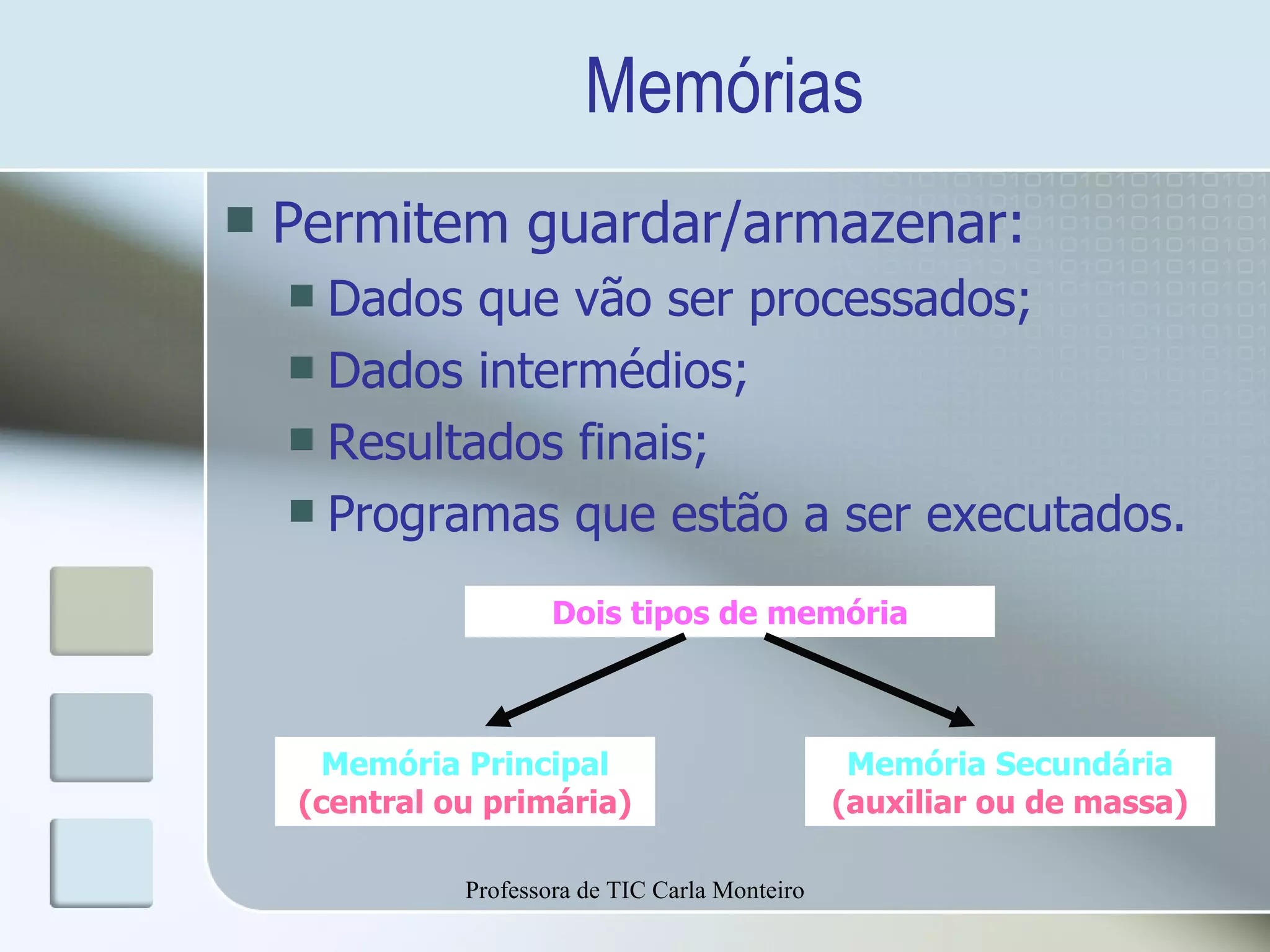 Memórias Permitem guardar/armazenar: Dados que vão ser processados; Dados intermédios; Resultados finais; Programas que estão a ser executados. Professora de TIC Carla Monteiro Memória Principal (central ou primária) Dois tipos de memória Memória Secundária (auxiliar ou de massa) 