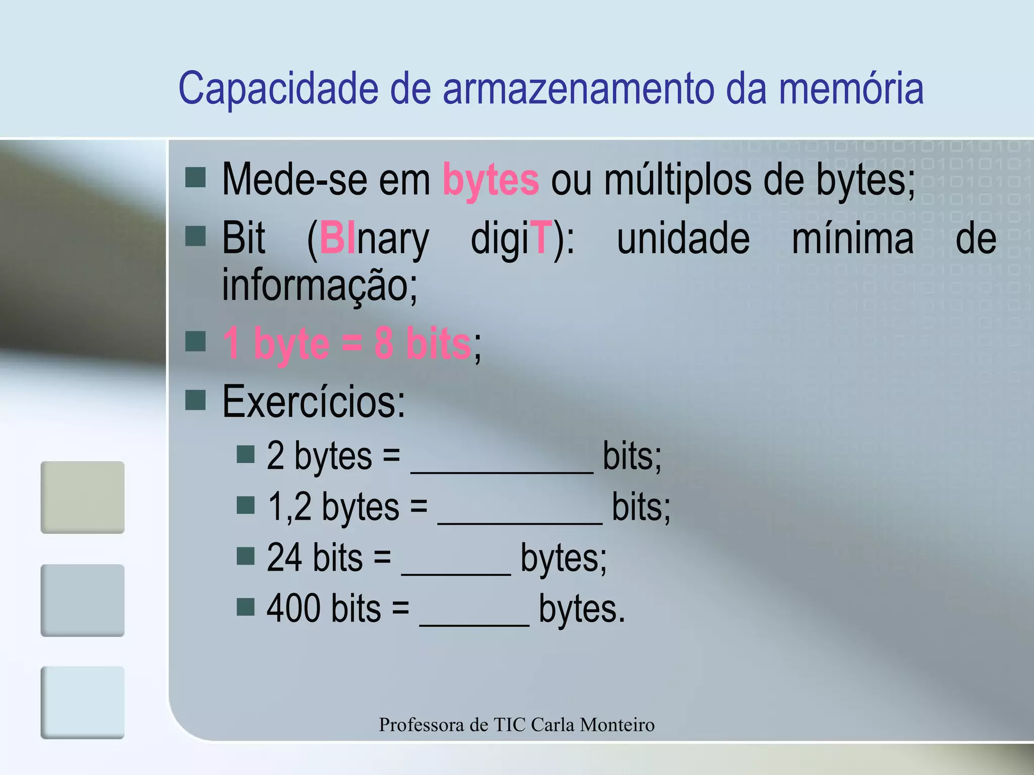 Capacidade de armazenamento da memória Mede-se em   bytes  ou múltiplos de bytes; Bit ( BI nary digi T ): unidade mínima de informação; 1 byte = 8 bits ; Exercícios: 2 bytes = __________ bits; 1,2 bytes = _________ bits; 24 bits = ______ bytes; 400 bits = ______ bytes. Professora de TIC Carla Monteiro 