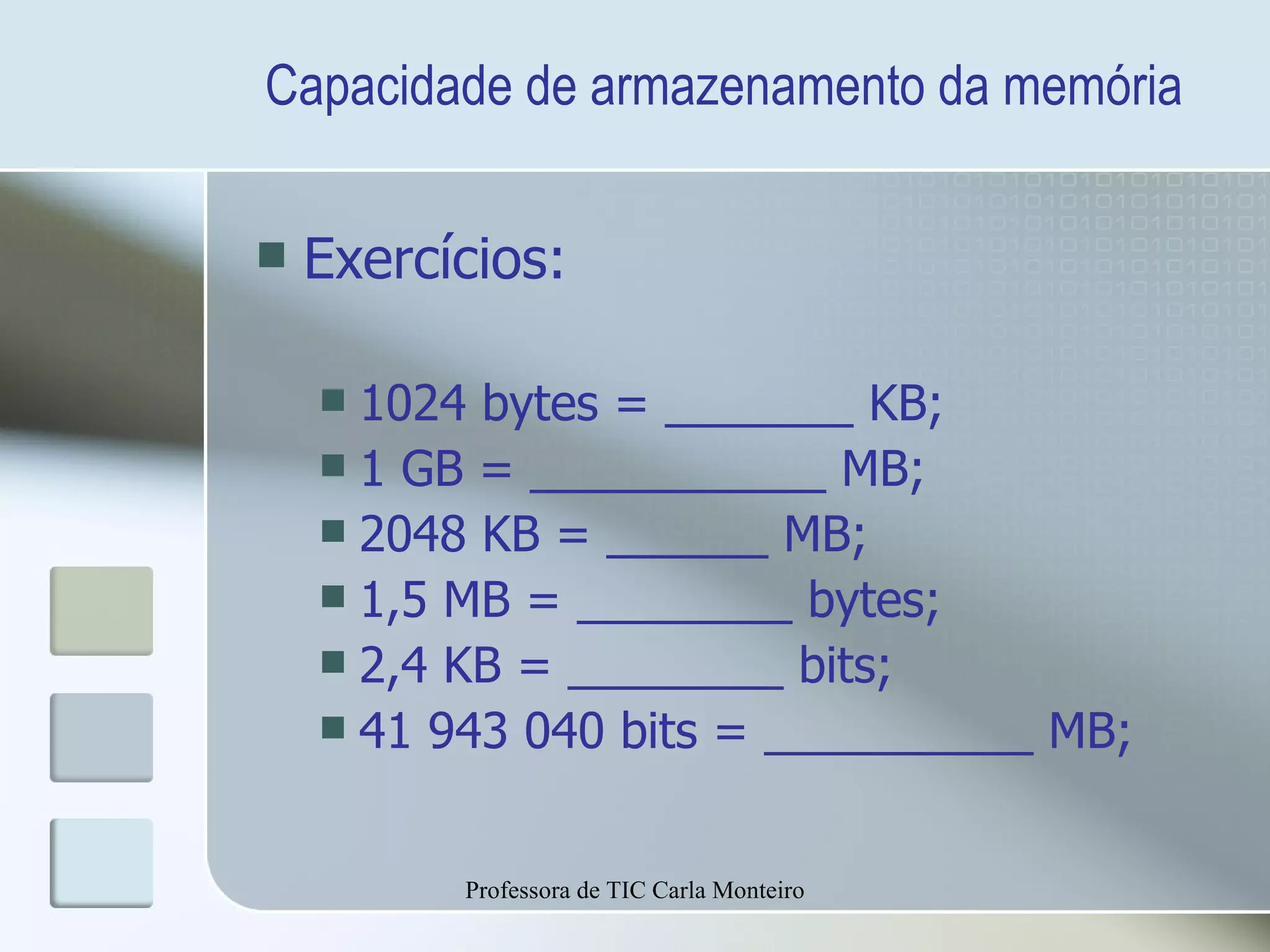 Capacidade de armazenamento da memória Exercícios: 1024 bytes = _______ KB; 1 GB = ___________ MB; 2048 KB = ______ MB; 1,5 MB = ________ bytes; 2,4 KB = ________ bits; 41 943 040 bits = __________ MB; Professora de TIC Carla Monteiro 