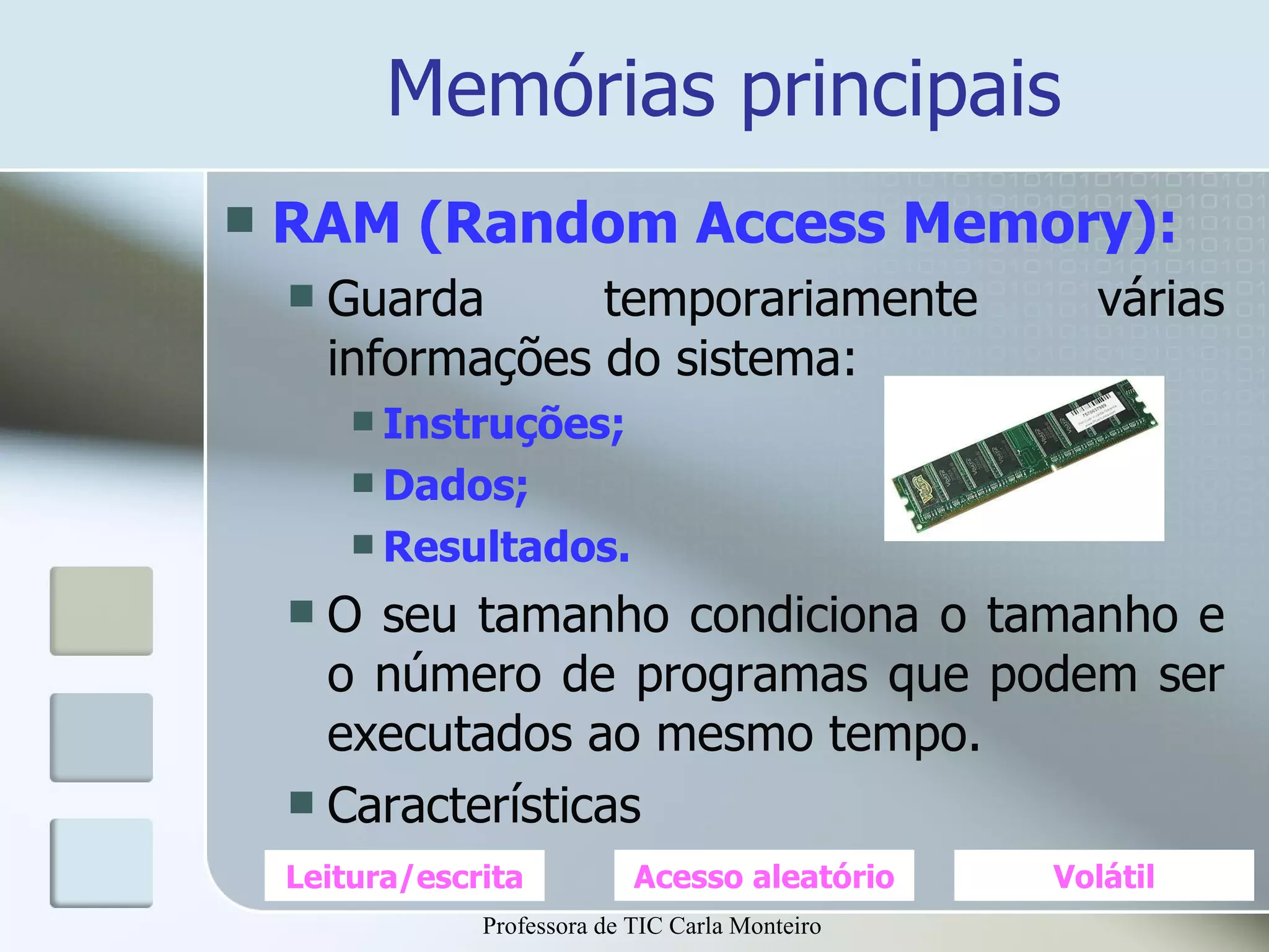 Memórias principais RAM (Random Access Memory): Guarda temporariamente várias informações do sistema: Instruções; Dados; Resultados. O seu tamanho condiciona o tamanho e o número de programas que podem ser executados ao mesmo tempo. Características Leitura/escrita Acesso aleatório Volátil Professora de TIC Carla Monteiro 