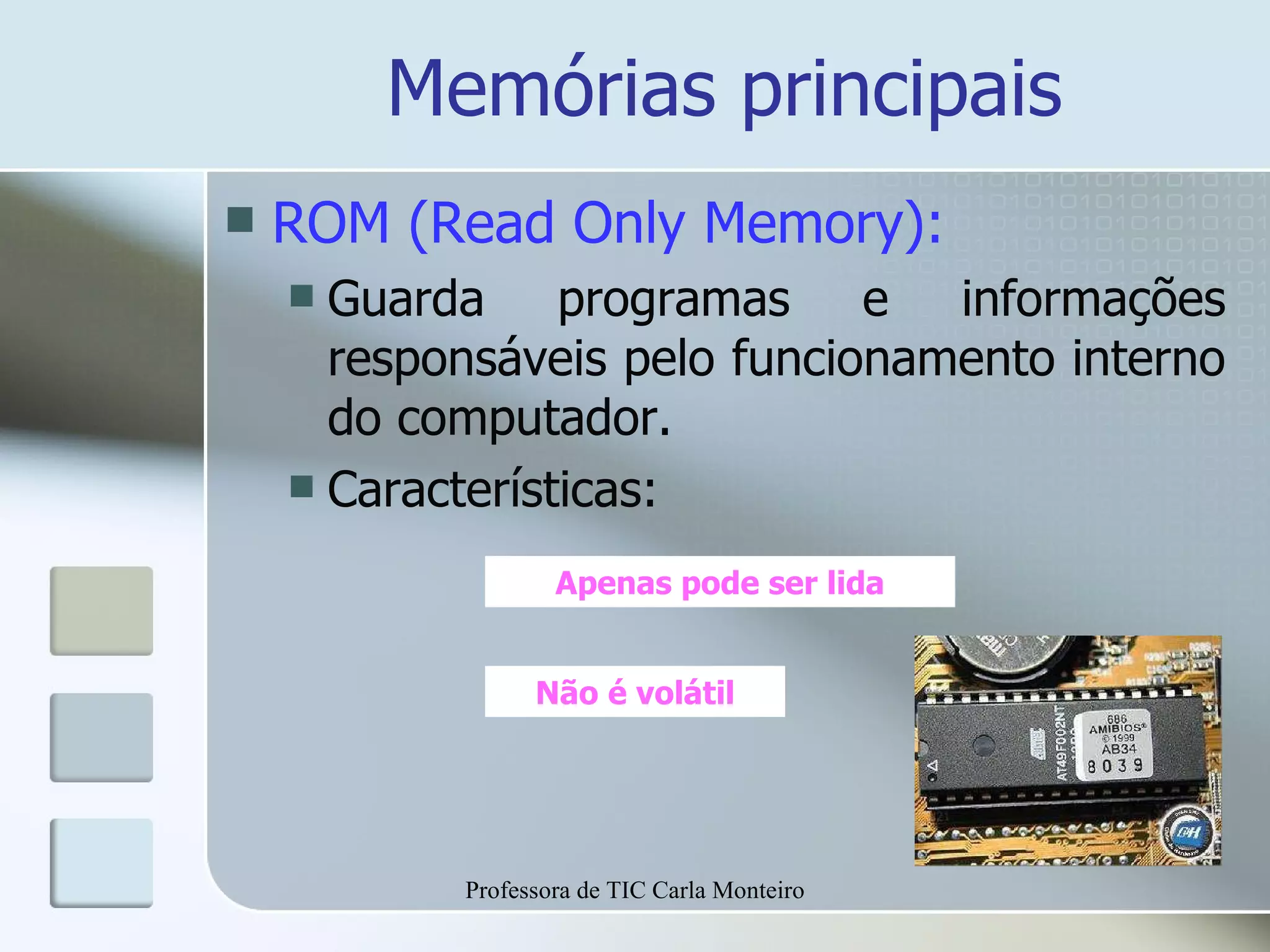 Memórias principais ROM (Read Only Memory): Guarda programas e informações responsáveis pelo funcionamento interno do computador. Características: Apenas pode ser lida Não é volátil Professora de TIC Carla Monteiro 
