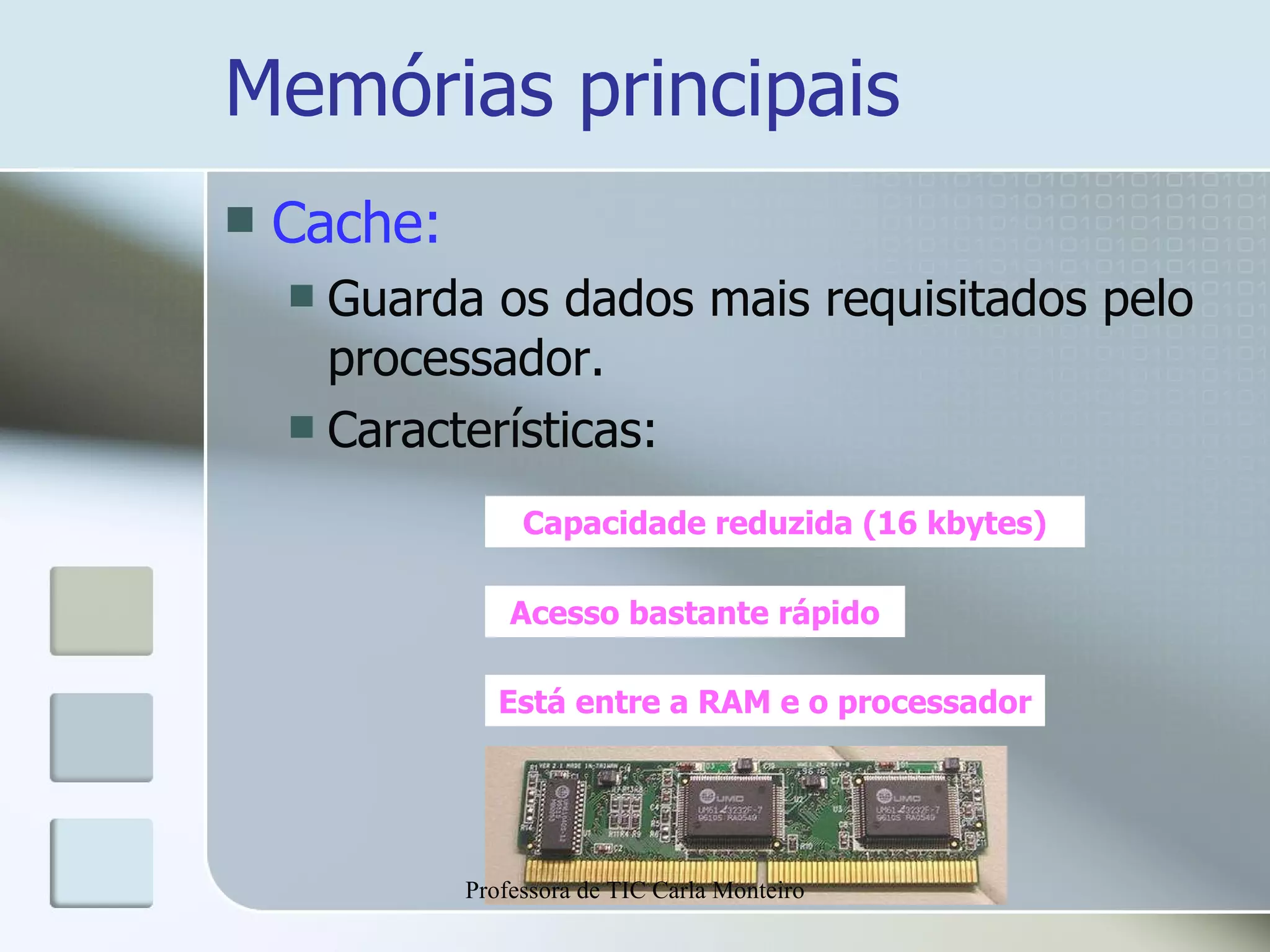 Memórias principais Cache: Guarda os dados mais requisitados pelo processador. Características: Capacidade reduzida (16 kbytes) Acesso bastante rápido Está entre a RAM e o processador Professora de TIC Carla Monteiro 