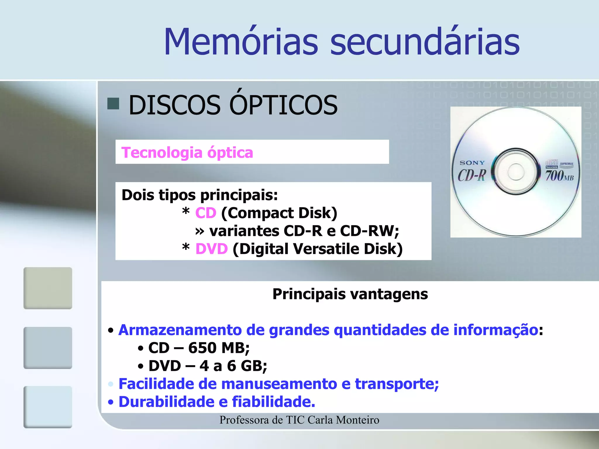 Memórias secundárias DISCOS ÓPTICOS Tecnologia óptica Dois tipos principais: *  CD  (Compact Disk)   » variantes CD-R e CD-RW; *  DVD  (Digital Versatile Disk) Principais vantagens Armazenamento de grandes quantidades de informação : CD – 650 MB; DVD – 4 a 6 GB; Facilidade de manuseamento e transporte; Durabilidade e fiabilidade. Professora de TIC Carla Monteiro 
