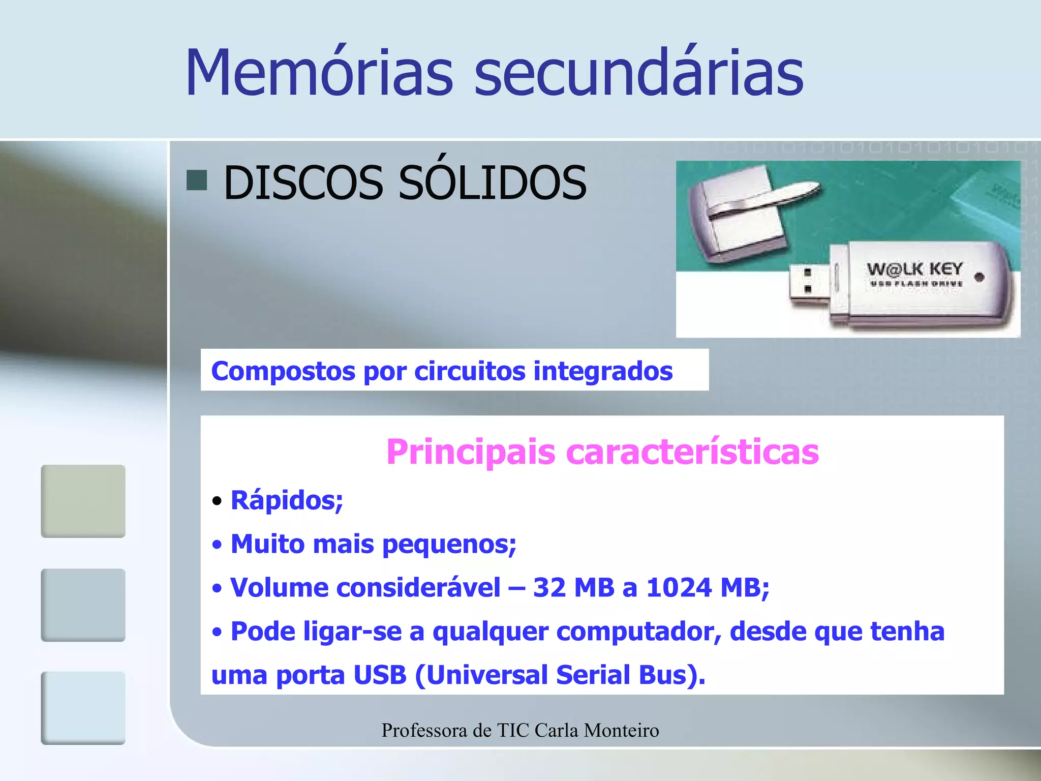 Memórias secundárias DISCOS SÓLIDOS Compostos por circuitos integrados Principais características Rápidos; Muito mais pequenos; Volume considerável – 32 MB a 1024 MB; Pode ligar-se a qualquer computador, desde que tenha uma porta USB (Universal Serial Bus). Professora de TIC Carla Monteiro 