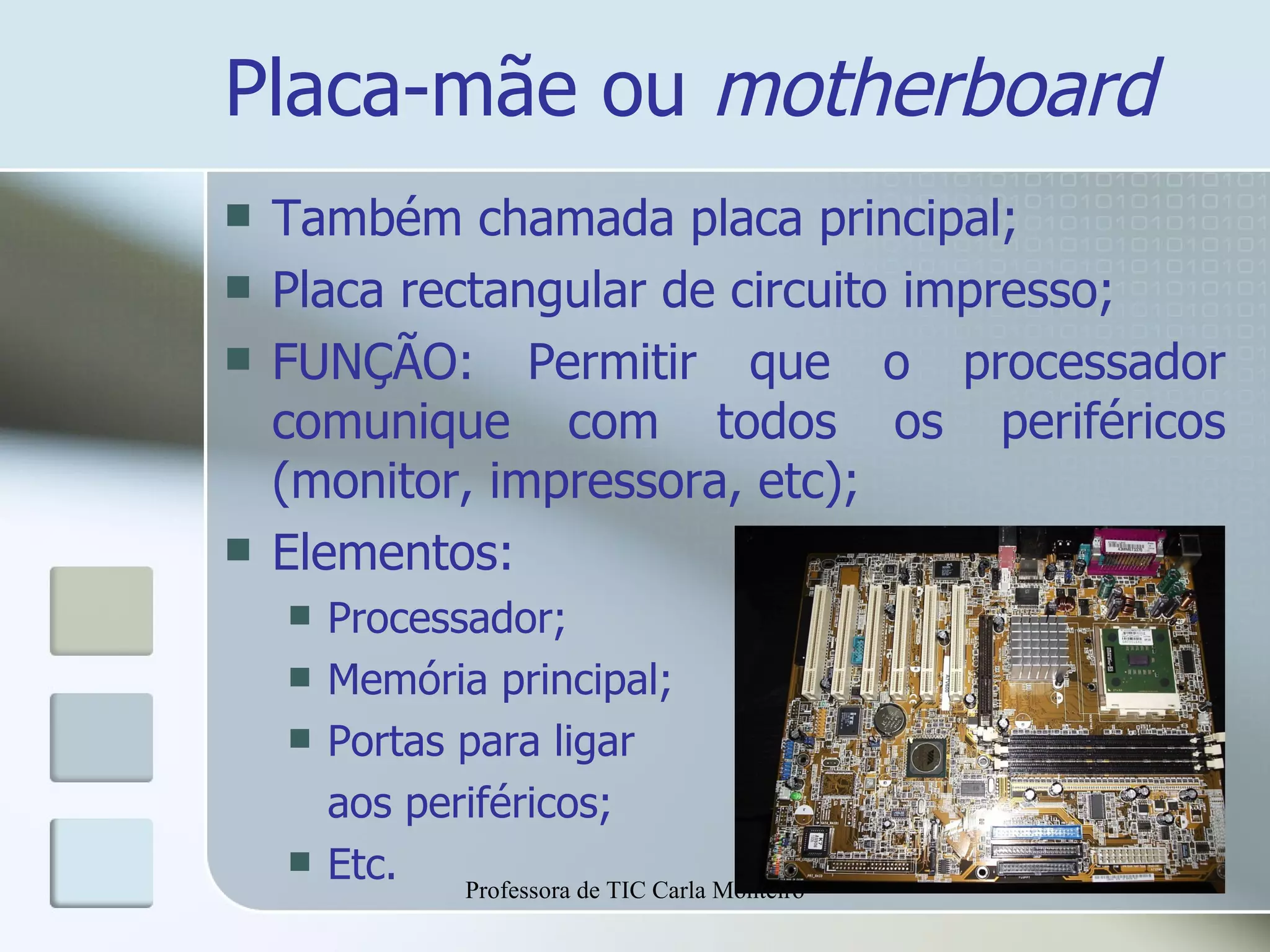 Placa-mãe ou  motherboard Também chamada placa principal; Placa rectangular de circuito impresso; FUNÇÃO: Permitir que o processador comunique com todos os periféricos (monitor, impressora, etc); Elementos: Processador; Memória principal; Portas para ligar  aos periféricos; Etc. Professora de TIC Carla Monteiro 