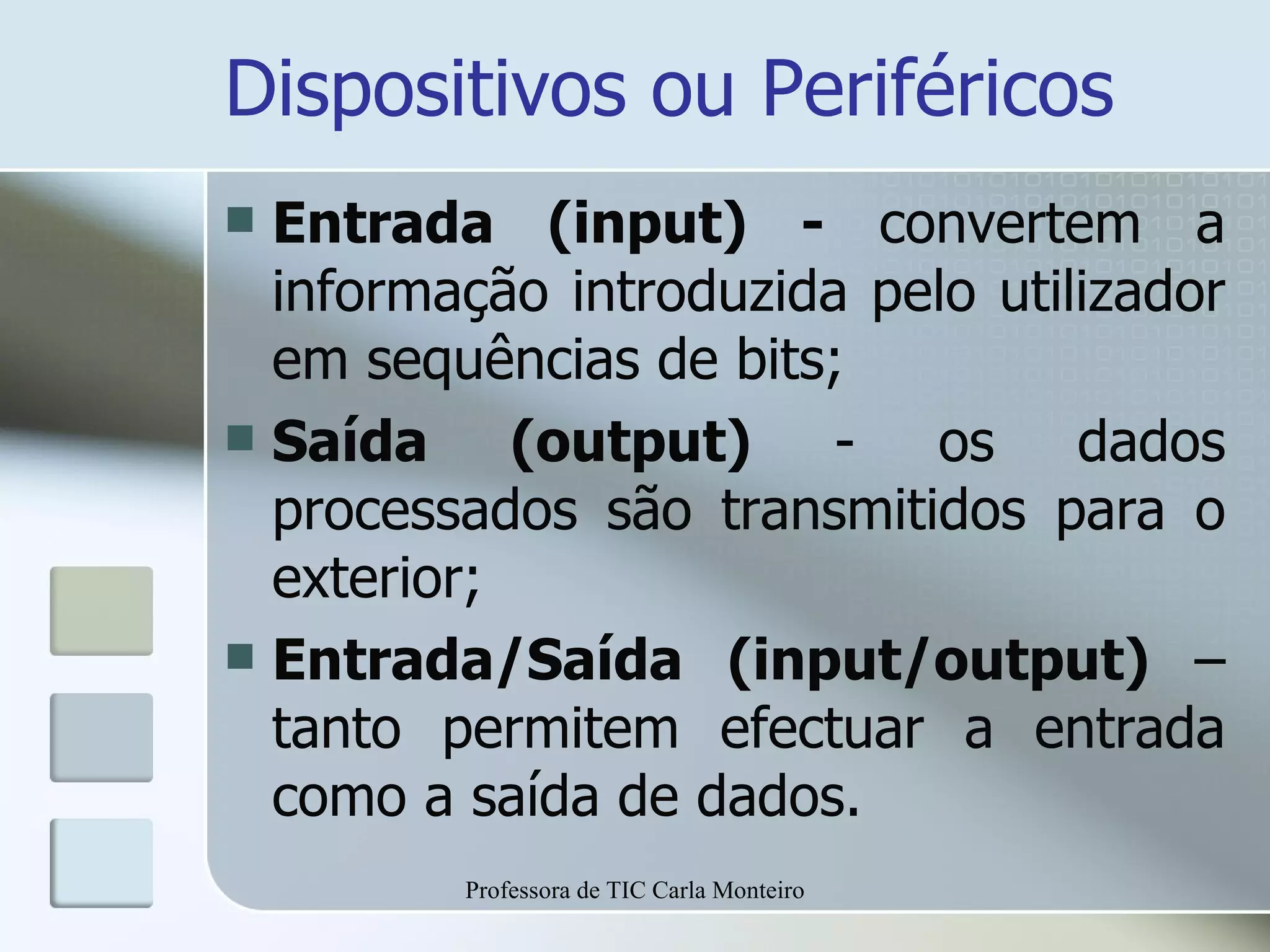 Dispositivos ou Periféricos Entrada (input) -  convertem a informação introduzida pelo utilizador em sequências de bits; Saída (output)  - os dados processados são transmitidos para o exterior; Entrada/Saída (input/output)  – tanto permitem efectuar a entrada como a saída de dados. Professora de TIC Carla Monteiro 