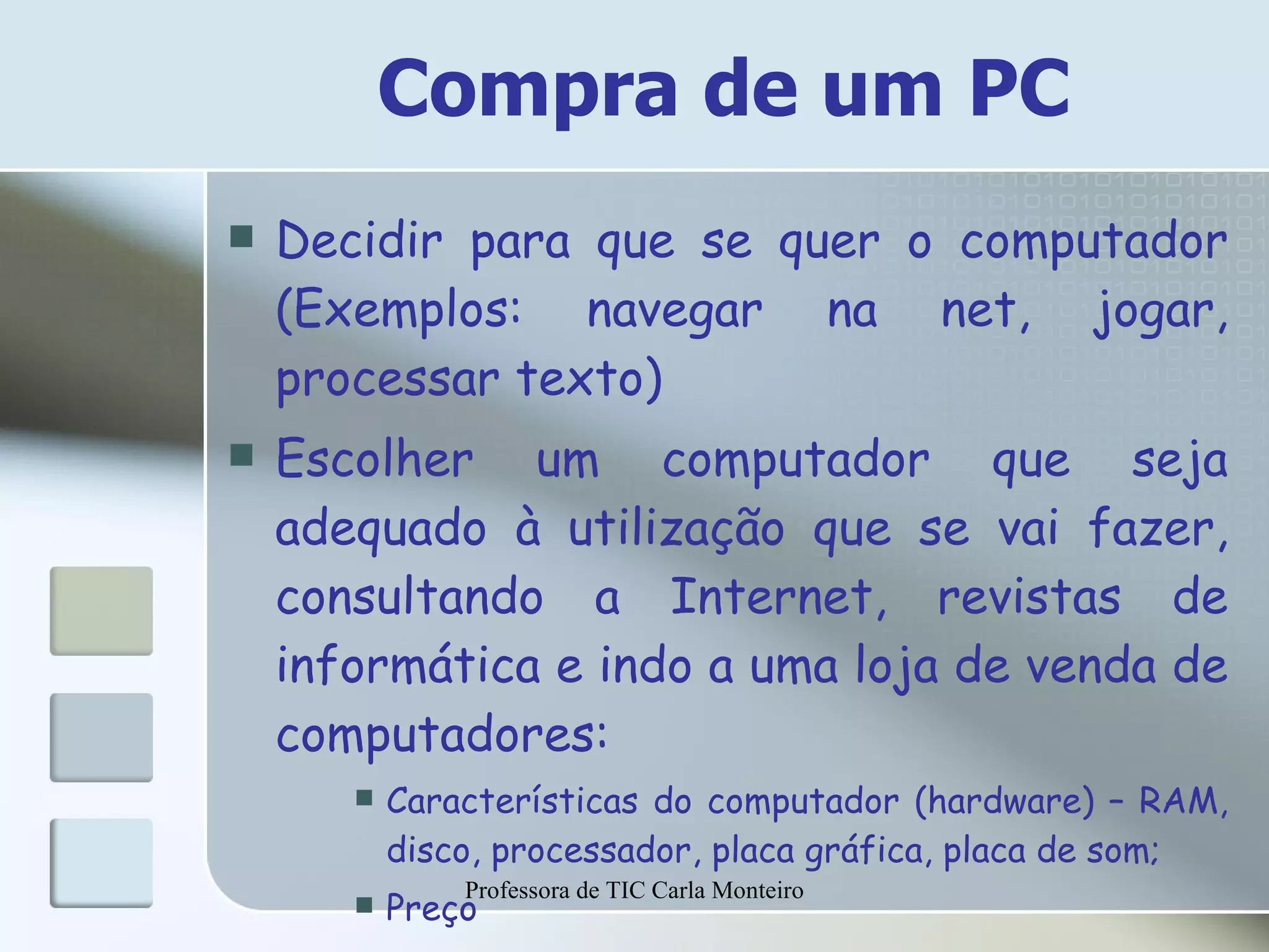 Compra de um PC Decidir para que se quer o computador (Exemplos: navegar na net, jogar, processar texto)  Escolher um computador que seja adequado à utilização que se vai fazer, consultando a Internet, revistas de informática e indo a uma loja de venda de computadores: Características do computador (hardware) – RAM, disco, processador, placa gráfica, placa de som; Preço Professora de TIC Carla Monteiro 