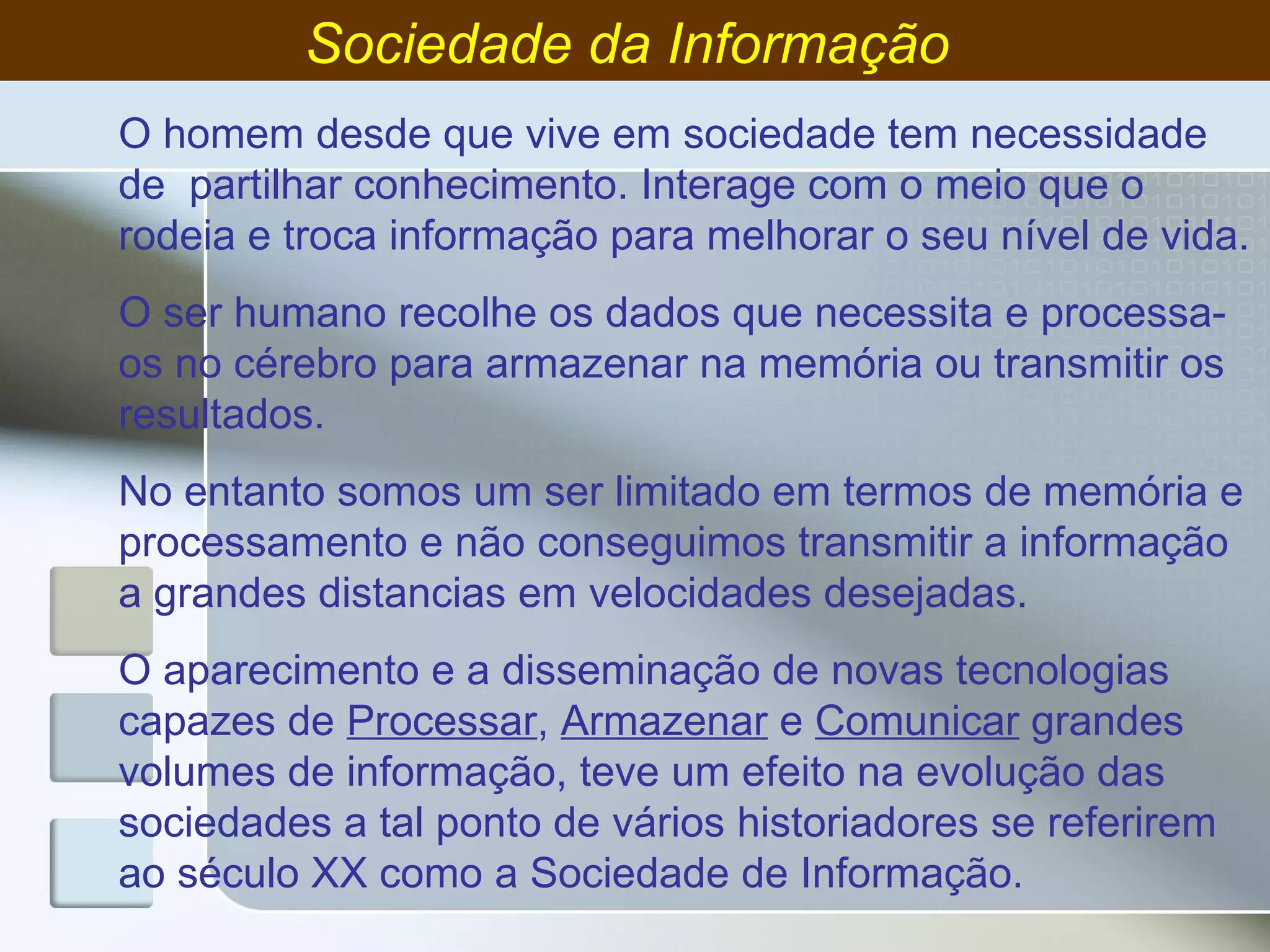 Sociedade da Informação  O homem desde que vive em sociedade tem necessidade de  partilhar conhecimento. Interage com o meio que o rodeia e troca informação para melhorar o seu nível de vida. O ser humano recolhe os dados que necessita e processa-os no cérebro para armazenar na memória ou transmitir os resultados. No entanto somos um ser limitado em termos de memória e processamento e não conseguimos transmitir a informação a grandes distancias em velocidades desejadas. O aparecimento e a disseminação de novas tecnologias capazes de  Processar ,  Armazenar  e  Comunicar  grandes volumes de informação, teve um efeito na evolução das sociedades a tal ponto de vários historiadores se referirem ao século XX como a Sociedade de Informação. 