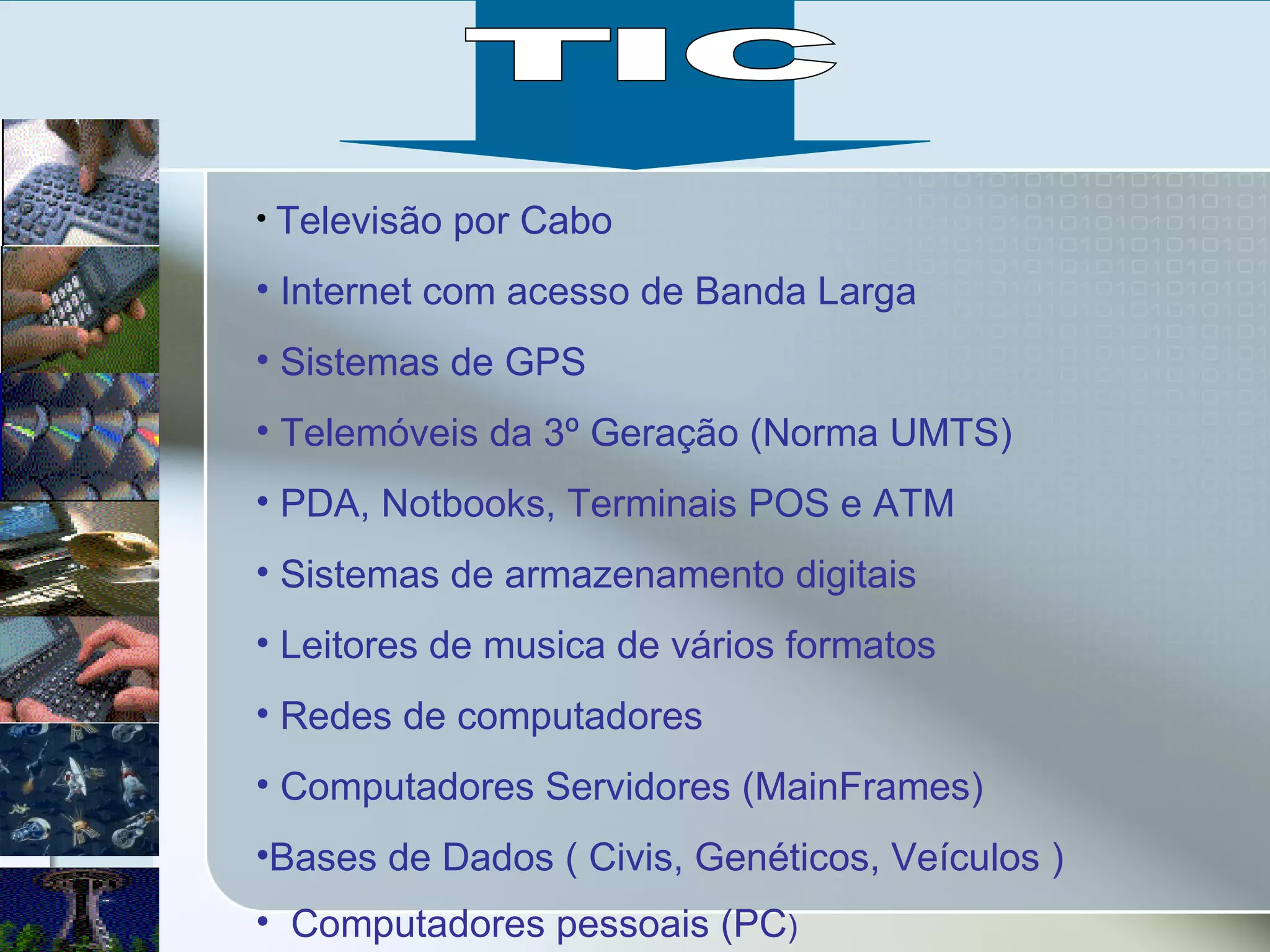 Televisão por Cabo Internet com acesso de Banda Larga Sistemas de GPS Telemóveis da 3º Geração (Norma UMTS) PDA, Notbooks, Terminais POS e ATM  Sistemas de armazenamento digitais  Leitores de musica de vários formatos Redes de computadores  Computadores Servidores (MainFrames) Bases de Dados ( Civis, Genéticos, Veículos ) Computadores pessoais (PC ) TIC 