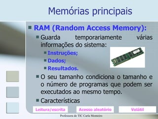 Memórias principais RAM (Random Access Memory): Guarda temporariamente várias informações do sistema: Instruções; Dados; Resultados. O seu tamanho condiciona o tamanho e o número de programas que podem ser executados ao mesmo tempo. Características Leitura/escrita Acesso aleatório Volátil Professora de TIC Carla Monteiro 