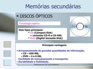 Memórias secundárias DISCOS ÓPTICOS Tecnologia óptica Dois tipos principais: *  CD  (Compact Disk)   » variantes CD-R e CD-RW; *  DVD  (Digital Versatile Disk) Principais vantagens Armazenamento de grandes quantidades de informação : CD – 650 MB; DVD – 4 a 6 GB; Facilidade de manuseamento e transporte; Durabilidade e fiabilidade. Professora de TIC Carla Monteiro 