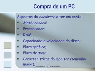 Compra de um PC Aspectos do  hardware  a ter em conta: Motherboard ; Processador; RAM; Capacidade e velocidade do disco; Placa gráfica; Placa de som; Características do monitor (tamanho maior). Professora de TIC Carla Monteiro 