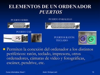 ELEMENTOS DE UN ORDENADOR   PUERTOS Permiten la conexión del ordenador a los distintos periféricos: ratón, teclado, impresora, otros ordenadores, cámaras de vídeo y fotográficas, escáner, pendrive, etc. PUERTO SERIE PUERTO PARALELO PUERTO USB PUERTOS RATÓN  TECLADO 