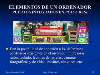ELEMENTOS DE UN ORDENADOR  PUERTOS INTEGRADOS EN  PLACA BASE Dan la posibilidad de conexión a los diferentes periféricos existentes en el mercado: impresoras, ratón, teclado, lectores de tarjetas, cámaras fotográficas y de vídeo, escáner, altavoces, etc. 