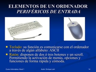 ELEMENTOS DE UN ORDENADOR   PERIFÉRICOS DE ENTRADA Teclado:  su función es comunicarse con el ordenador a través de algún alfabeto: ASCII Ratón:  disponen de dos ó tres botones y un scroll. Permitiendo la activación de menús, opciones y funciones de forma rápida y cómoda. 