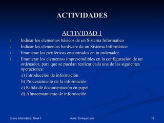 ACTIVIDADES ACTIVIDAD 1 Indicar los elementos básicos de un Sistema Informático Indicar los elementos hardware de un Sistema Informático Enumerar los periféricos encontrados en tu ordenador Enumerar los elementos imprescindibles en la configuración de un ordenador, para que se puedan realizar cada una de las siguientes operaciones: a) Introducción de información b) Procesamiento de la información c) Salida de documentación en papel d) Almacenamiento de información  