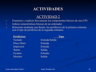 ACTIVIDADES ACTIVIDAD 2 Enumerar y explicar brevemente los componentes básicos de una CPU Indicar características básicas de un ordenador Relaciona mediante una flecha, los periféricos de la primera columna con el tipo de periférico de la segunda columna: Periféricos   Tipo  Teclado   Entrada/Salida   Disco Duro   Entrada Impresora    Entrada   Ratón   Salida Escáner    Entrada Monitor   Salida 