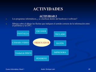 ACTIVIDADES ACTIVIDAD 3 Los programas informáticos, ¿ se clasifican dentro del hardware ó software? Dibujar sobre el dibujo las flechas que indiquen el sentido correcto de la información entre el periférico y la CPU.: ESCÁNER PANTALLA TECLADO RATÓN IMPRESORA CÁMARA VIDEO Unidad de DISCO PENDRIVE ORDENADOR 