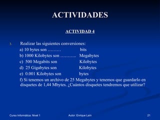 ACTIVIDADES ACTIVIDAD 4 Realizar las siguientes conversiones: a) 10 bytes son ………  bits b) 1000 Kilobytes son ………..  Megabytes c)  500 Megabits son  Kilobytes d)  25 Gigabytes son  Kilobytes e)  0.001 Kilobytes son  bytes  f) Si tenemos un archivo de 25 Megabytes y tenemos que guardarlo en disquetes de 1,44 Mbytes. ¿Cuántos disquetes tendremos que utilizar? 