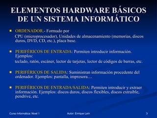 ELEMENTOS HARDWARE BÁSICOS DE UN SISTEMA INFORMÁTICO ORDENADOR .- Formado por CPU (microprocesador), Unidades de almacenamiento (memorias, discos duros, DVD, CD, etc.), placa base. PERIFÉRICOS DE ENTRADA : Permiten introducir información. Ejemplos: teclado, ratón, escáner, lector de tarjetas, lector de códigos de barras, etc. PERIFÉRICOS DE SALIDA : Suministran información procedente del ordenador. Ejemplos: pantalla, impresora… PERIFÉRICOS DE ENTRADA/SALIDA : Permiten introducir y extraer  información. Ejemplos: discos duros, discos flexibles, discos extraíble, pendrive, etc. 