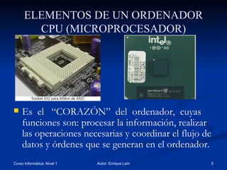 ELEMENTOS DE UN ORDENADOR CPU (MICROPROCESADOR) Es  el  “CORAZÓN”  del  ordenador,  cuyas funciones son: procesar la información, realizar las operaciones necesarias y coordinar el flujo de datos y órdenes que se generan en el ordenador. 