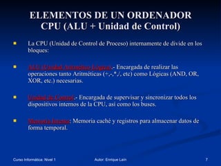 ELEMENTOS DE UN ORDENADOR CPU (ALU + Unidad de Control) La CPU (Unidad de Control de Proceso) internamente de divide en los bloques: ALU (Unidad Aritmético Lógica) .- Encargada de realizar las operaciones tanto Aritméticas (+,-,*,/, etc) como Lógicas (AND, OR, XOR, etc.) necesarias. Unidad de Control .- Encargada de supervisar y sincronizar todos los dispositivos internos de la CPU, así como los buses. Memoria Interna : Memoria caché y registros para almacenar datos de forma temporal. 