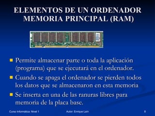 ELEMENTOS DE UN ORDENADOR  MEMORIA PRINCIPAL (RAM) Permite almacenar parte o toda la aplicación (programa) que se ejecutará en el ordenador. Cuando se apaga el ordenador se pierden todos los datos que se almacenaron en esta memoria Se inserta en una de las ranuras libres para memoria de la placa base. 