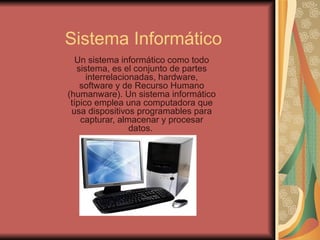 Sistema Informático
   Un sistema informático como todo
   sistema, es el conjunto de partes
      interrelacionadas, hardware,
    software y de Recurso Humano
(humanware). Un sistema informático
 típico emplea una computadora que
 usa dispositivos programables para
    capturar, almacenar y procesar
                  datos.
 
