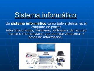 Sistema informático
Un sistema informático como todo sistema, es el 
                 conjunto de partes 
interrelacionadas, hardware, software y de recurso 
  humano (humanware) que permite almacenar y 
               procesar información. 
 