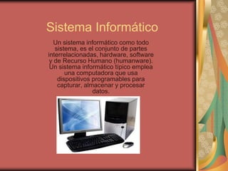 Sistema Informático
   Un sistema informático como todo
   sistema, es el conjunto de partes
interrelacionadas, hardware, software
 y de Recurso Humano (humanware).
 Un sistema informático típico emplea
       una computadora que usa
    dispositivos programables para
    capturar, almacenar y procesar
                 datos.
 