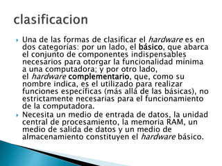  Una de las formas de clasificar el hardware es en
dos categorías: por un lado, el básico, que abarca
el conjunto de componentes indispensables
necesarios para otorgar la funcionalidad mínima
a una computadora; y por otro lado,
el hardware complementario, que, como su
nombre indica, es el utilizado para realizar
funciones específicas (más allá de las básicas), no
estrictamente necesarias para el funcionamiento
de la computadora.
 Necesita un medio de entrada de datos, la unidad
central de procesamiento, la memoria RAM, un
medio de salida de datos y un medio de
almacenamiento constituyen el hardware básico.
 