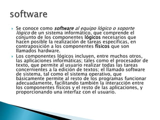  Se conoce como software al equipo lógico o soporte
lógico de un sistema informático, que comprende el
conjunto de los componentes lógicos necesarios que
hacen posible la realización de tareas específicas, en
contraposición a los componentes físicos que son
llamados hardware.
 Los componentes lógicos incluyen, entre muchos otros,
las aplicaciones informáticas; tales como el procesador de
texto, que permite al usuario realizar todas las tareas
concernientes a la edición de textos; el llamado software
de sistema, tal como el sistema operativo, que
básicamente permite al resto de los programas funcionar
adecuadamente, facilitando también la interacción entre
los componentes físicos y el resto de las aplicaciones, y
proporcionando una interfaz con el usuario.
 