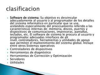  Software de sistema: Su objetivo es desvincular
adecuadamente al usuario y al programador de los detalles
del sistema informático en particular que se use,
aislándolo especialmente del procesamiento referido a las
características internas de: memoria, discos, puertos y
dispositivos de comunicaciones, impresoras, pantallas,
teclados, etc. El software de sistema le procura al usuario y
programador adecuadas interfaces de alt
nivel, controladores, herramientas y utilidades de apoyo
que permiten el mantenimiento del sistema global. Incluye
entre otros:Sistemas operativos
 Controladores de dispositivos
 Herramientas de diagnóstico
 Herramientas de Corrección y Optimización
 Servidores
 Utilidades
 