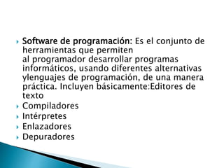  Software de programación: Es el conjunto de
herramientas que permiten
al programador desarrollar programas
informáticos, usando diferentes alternativas
ylenguajes de programación, de una manera
práctica. Incluyen básicamente:Editores de
texto
 Compiladores
 Intérpretes
 Enlazadores
 Depuradores
 