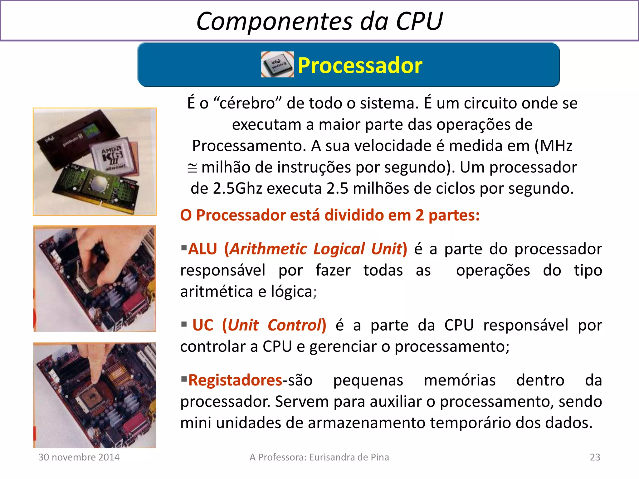 Componentes da CPU 
Processador 
É o “cérebro” de todo o sistema. É um circuito onde se 
executam a maior parte das operações de 
Processamento. A sua velocidade é medida em (MHz 
 milhão de instruções por segundo). Um processador 
de 2.5Ghz executa 2.5 milhões de ciclos por segundo. 
O Processador está dividido em 2 partes: 
ALU (Arithmetic Logical Unit) é a parte do processador 
responsável por fazer todas as operações do tipo 
aritmética e lógica; 
 UC (Unit Control) é a parte da CPU responsável por 
controlar a CPU e gerenciar o processamento; 
Registadores-são pequenas memórias dentro da 
processador. Servem para auxiliar o processamento, sendo 
mini unidades de armazenamento temporário dos dados. 
30 novembre 2014 A Professora: Eurisandra de Pina 23 
 