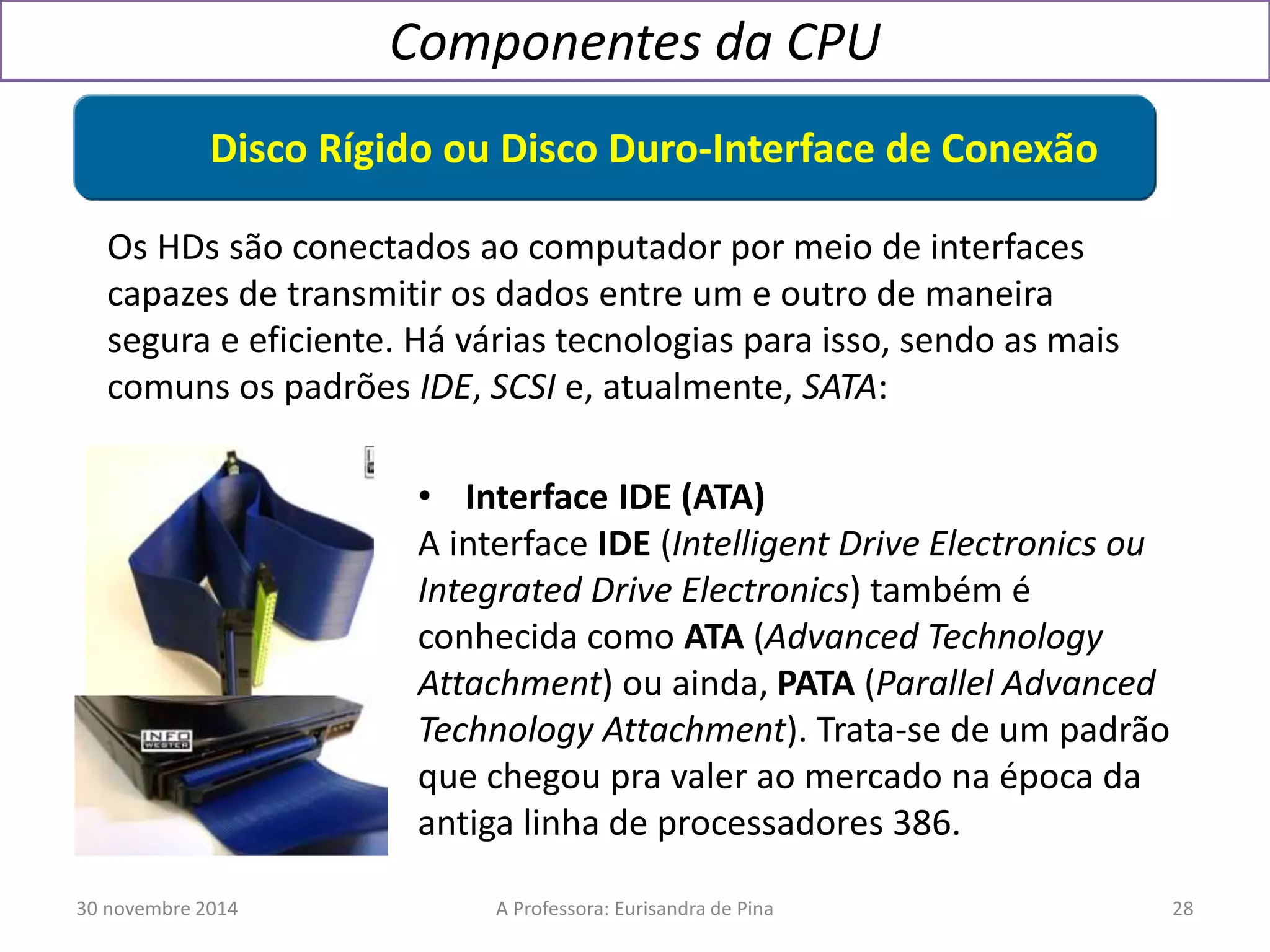 Componentes da CPU 
Disco Rígido ou Disco Duro-Interface de Conexão 
Os HDs são conectados ao computador por meio de interfaces 
capazes de transmitir os dados entre um e outro de maneira 
segura e eficiente. Há várias tecnologias para isso, sendo as mais 
comuns os padrões IDE, SCSI e, atualmente, SATA: 
• Interface IDE (ATA) 
A interface IDE (Intelligent Drive Electronics ou 
Integrated Drive Electronics) também é 
conhecida como ATA (Advanced Technology 
Attachment) ou ainda, PATA (Parallel Advanced 
Technology Attachment). Trata-se de um padrão 
que chegou pra valer ao mercado na época da 
antiga linha de processadores 386. 
30 novembre 2014 A Professora: Eurisandra de Pina 28 
 