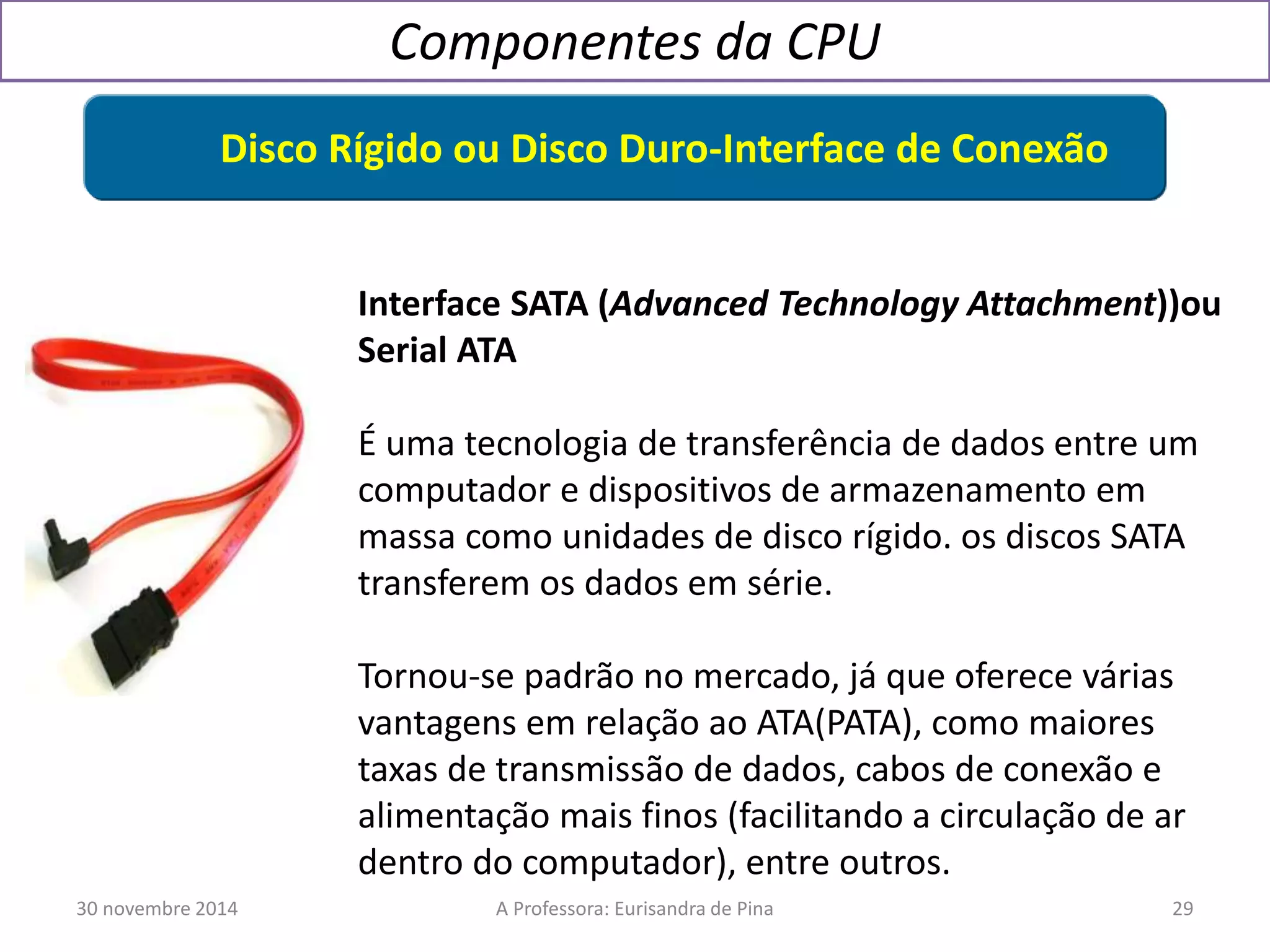 Componentes da CPU 
Disco Rígido ou Disco Duro-Interface de Conexão 
Interface SATA (Advanced Technology Attachment))ou 
Serial ATA 
É uma tecnologia de transferência de dados entre um 
computador e dispositivos de armazenamento em 
massa como unidades de disco rígido. os discos SATA 
transferem os dados em série. 
Tornou-se padrão no mercado, já que oferece várias 
vantagens em relação ao ATA(PATA), como maiores 
taxas de transmissão de dados, cabos de conexão e 
alimentação mais finos (facilitando a circulação de ar 
dentro do computador), entre outros. 
30 novembre 2014 A Professora: Eurisandra de Pina 29 
 
