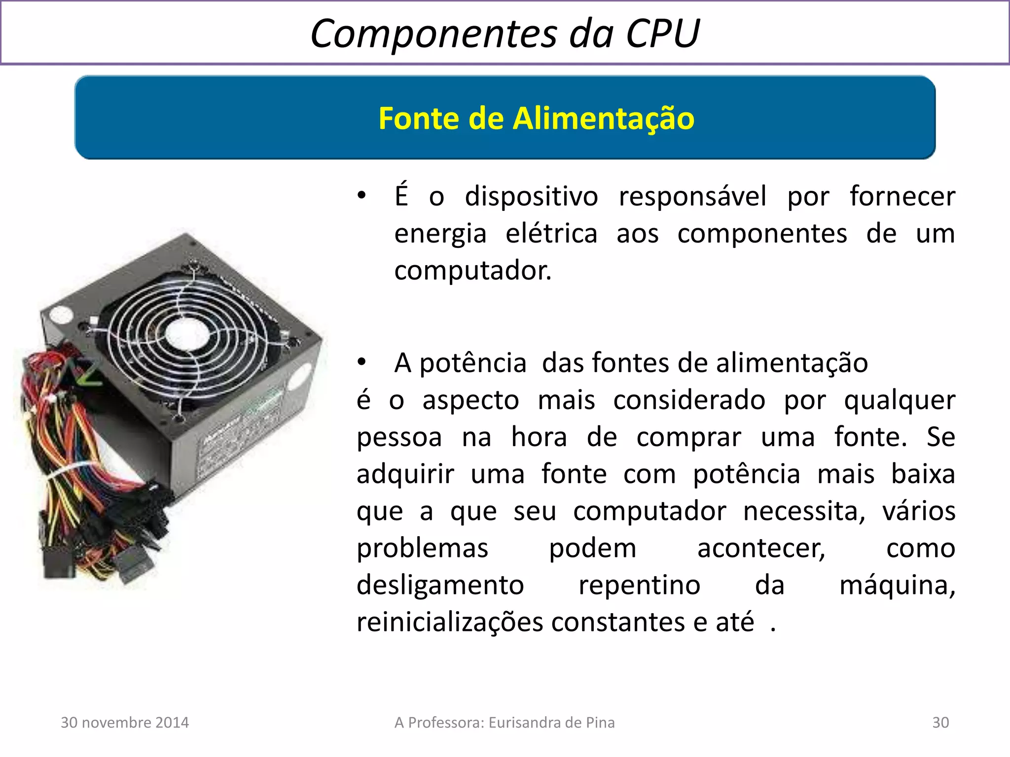 Componentes da CPU 
Fonte de Alimentação 
• É o dispositivo responsável por fornecer 
energia elétrica aos componentes de um 
computador. 
• A potência das fontes de alimentação 
é o aspecto mais considerado por qualquer 
pessoa na hora de comprar uma fonte. Se 
adquirir uma fonte com potência mais baixa 
que a que seu computador necessita, vários 
problemas podem acontecer, como 
desligamento repentino da máquina, 
reinicializações constantes e até . 
30 novembre 2014 A Professora: Eurisandra de Pina 30 
 