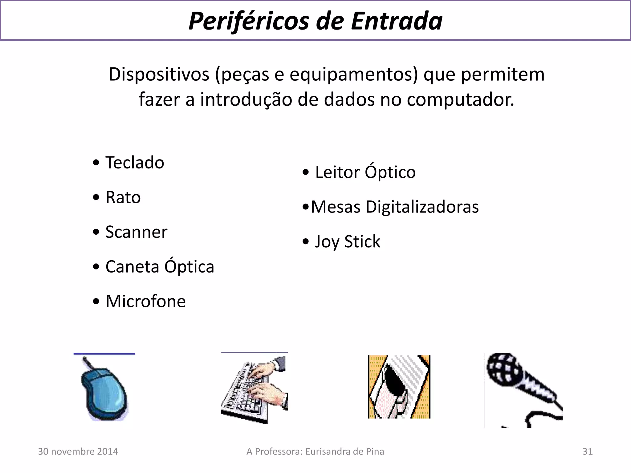Periféricos de Entrada 
Dispositivos (peças e equipamentos) que permitem 
fazer a introdução de dados no computador. 
• Teclado 
• Rato 
• Scanner 
• Caneta Óptica 
• Microfone 
• Leitor Óptico 
•Mesas Digitalizadoras 
• Joy Stick 
30 novembre 2014 A Professora: Eurisandra de Pina 31 
 