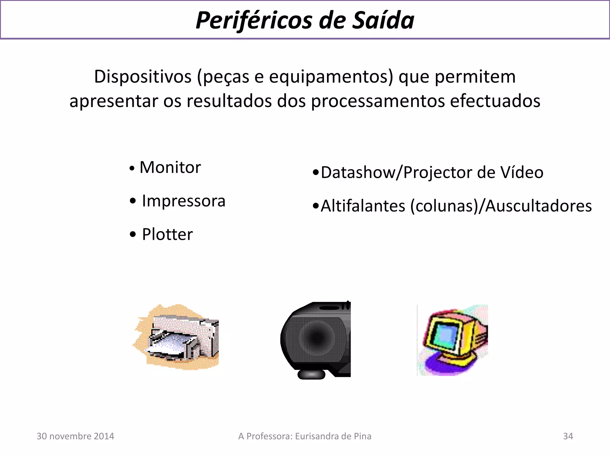 Periféricos de Saída 
Dispositivos (peças e equipamentos) que permitem 
apresentar os resultados dos processamentos efectuados 
• Monitor 
• Impressora 
• Plotter 
•Datashow/Projector de Vídeo 
•Altifalantes (colunas)/Auscultadores 
30 novembre 2014 A Professora: Eurisandra de Pina 34 
 